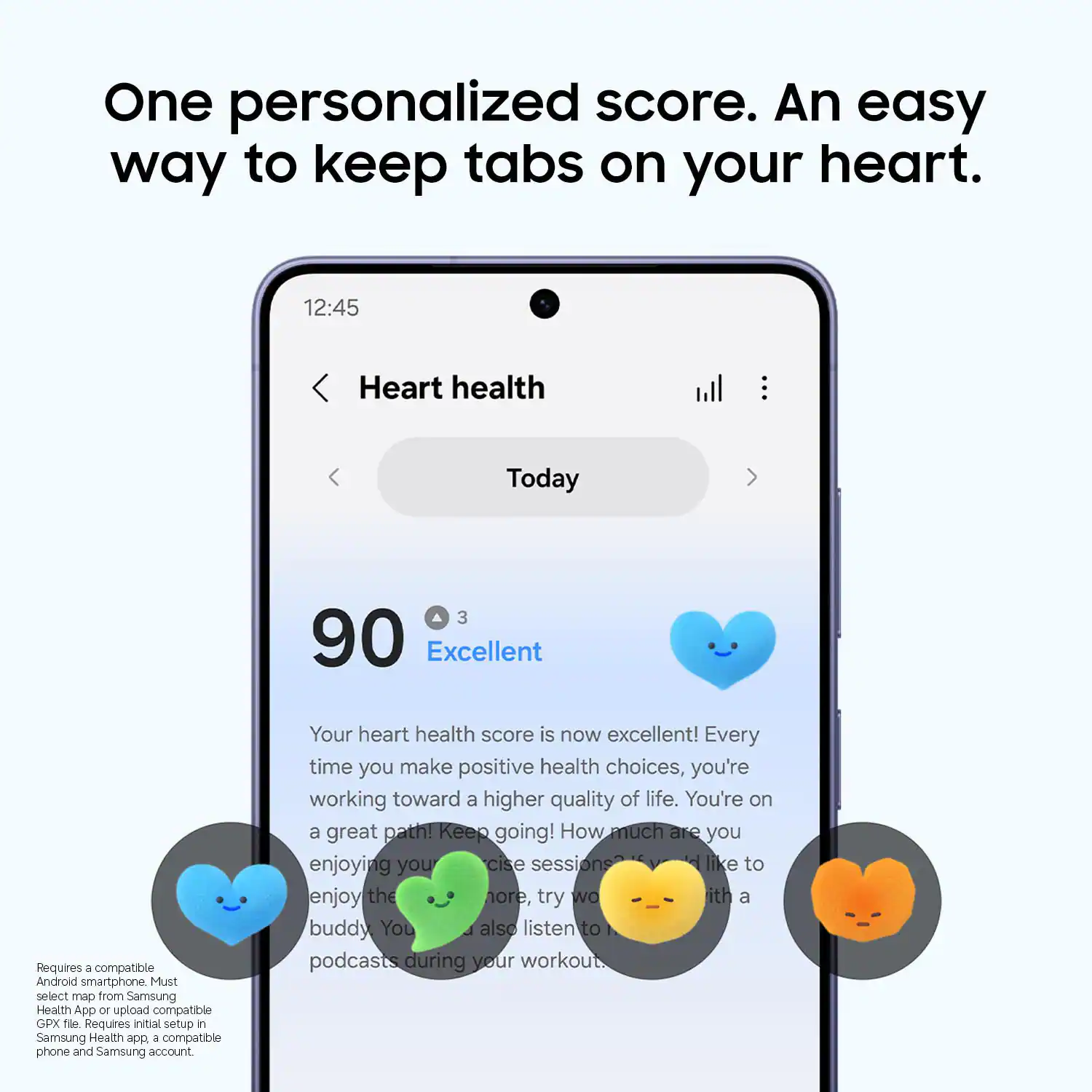 One personalized score. An easy way to keep tabs on your heart. 12:45 Heart health Today 90 Excellent

Your heart health score is now excellent! Every time you make positive health choices, you're working toward a higher quality of life. You're on a great path! Keep going! How much are you enjoying your exercise sessions? If you like to enjoy the hour, try working out with a buddy. You can also listen to podcasts during your workout.

Requires a compatible Android smartphone. Must select map from Samsung Health App or upload compatible GPX file. Requires initial setup in Samsung Health app, a compatible phone, and Samsung account.