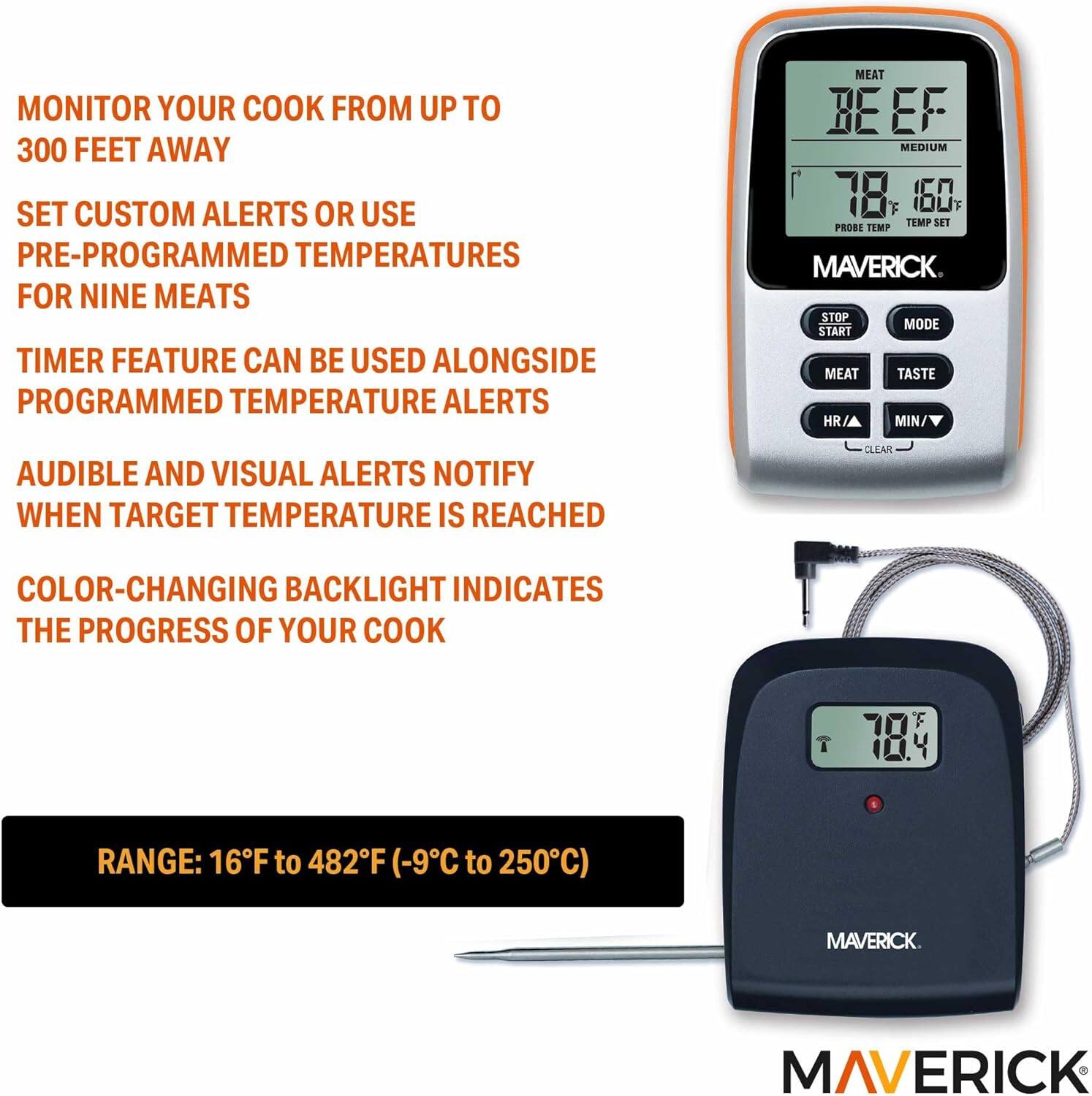 MONITOR YOUR COOK FROM UP TO 300 FEET AWAY

SET CUSTOM ALERTS OR USE PRE-PROGRAMMED TEMPERATURES FOR NINE MEATS

TIMER FEATURE CAN BE USED ALONGSIDE PROGRAMMED TEMPERATURE ALERTS

AUDIBLE AND VISUAL ALERTS NOTIFY WHEN TARGET TEMPERATURE IS REACHED

COLOR-CHANGING BACKLIGHT INDICATES THE PROGRESS OF YOUR COOK

RANGE: 16°F to 482°F (-9°C to 250°C)

MAVERICK