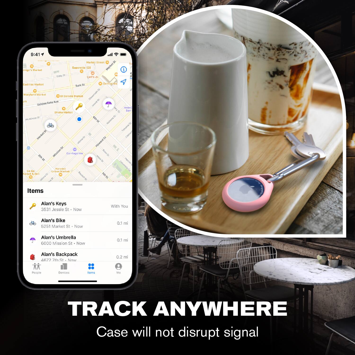 9:41

miggo's Market  
1 Market St  
Super 8  
1 Lark St  
Cadillac Market  
Maryland Market  
Golden Gate Ave  
El Dorado Market  
Harvest at  
Delancey  
Dhika Market  

Items  
Alan's Keys  
3531 Jessie St - Now  
With You  

Alan's Bike  
5251 Market St - Now  
0.1 mi  

Alan's Umbrella  
6000 Mission St - Now  
0.1 mi  

Alan's Backpack  
4677 7th St - Now  
0.2 mi  

People  
Devices  
Items  
Me  

TRACK ANYWHERE  
Case will not disrupt signal