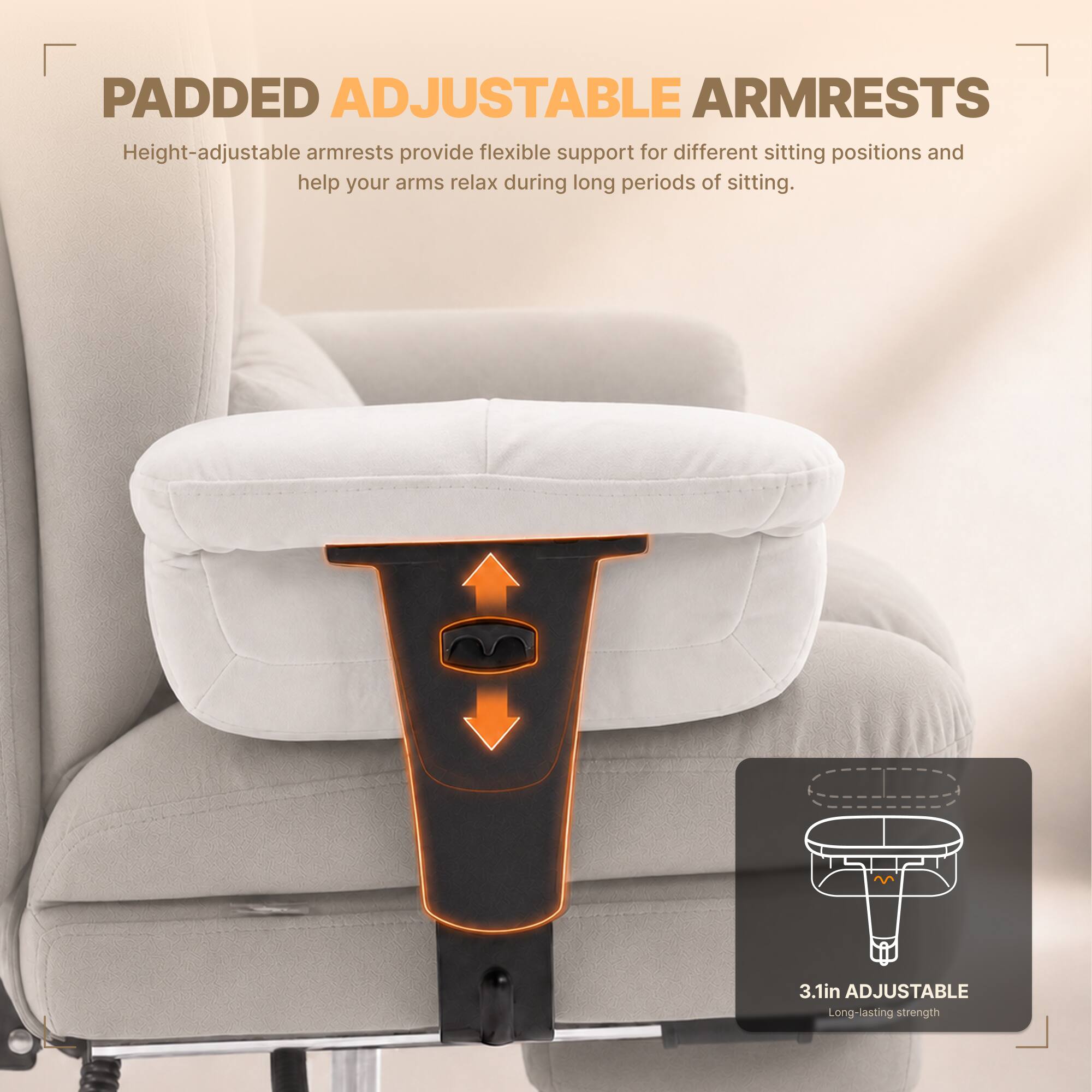 PADDED ADJUSTABLE ARMRESTS  
Height-adjustable armrests provide flexible support for different sitting positions and help your arms relax during long periods of sitting.  

3.1in ADJUSTABLE  
Long-lasting strength