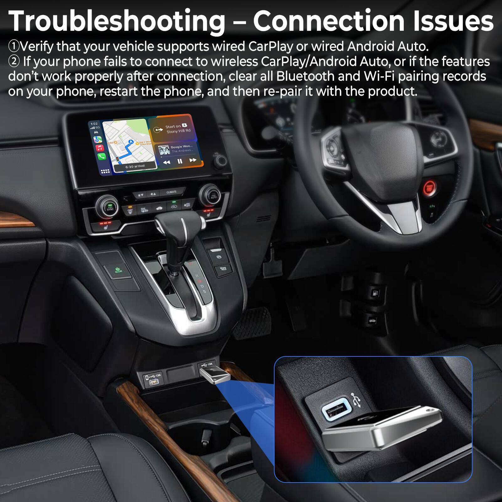 Troubleshooting – Connection Issues

1. Verify that your vehicle supports wired CarPlay or wired Android Auto.
2. If your phone fails to connect to wireless CarPlay/Android Auto, or if the features don't work properly after connection, clear all Bluetooth and Wi-Fi pairing records on your phone, restart the phone, and then re-pair it with the product.