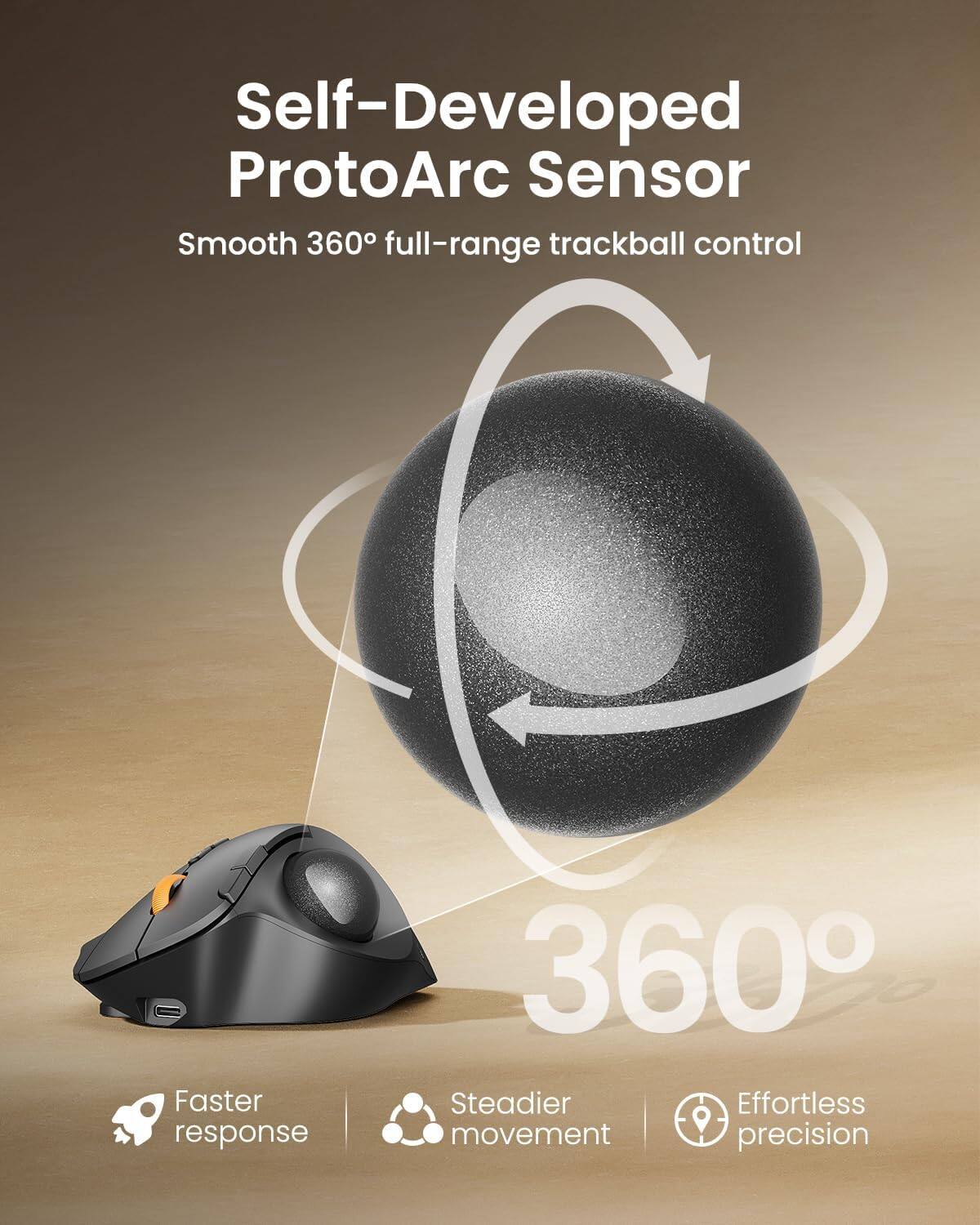 Self-Developed ProtoArc Sensor  
Smooth 360° full-range trackball control  

Faster response  
Steadier movement  
Effortless precision