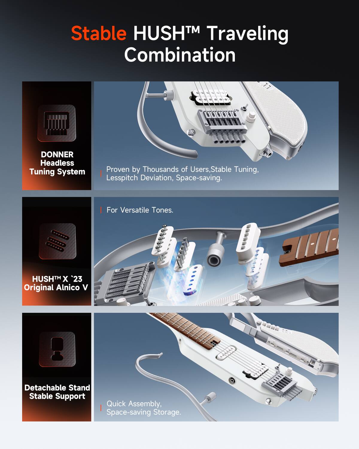 Stable HUSH™ Traveling Combination

DONNER Headless Tuning System
Proven by Thousands of Users, Stable Tuning, Lesspitch Deviation, Space-saving.
For Versatile Tones.

HUSH™ X '23 Original Alnico V

Detachable Stand Stable Support
Quick Assembly, Space-saving Storage.