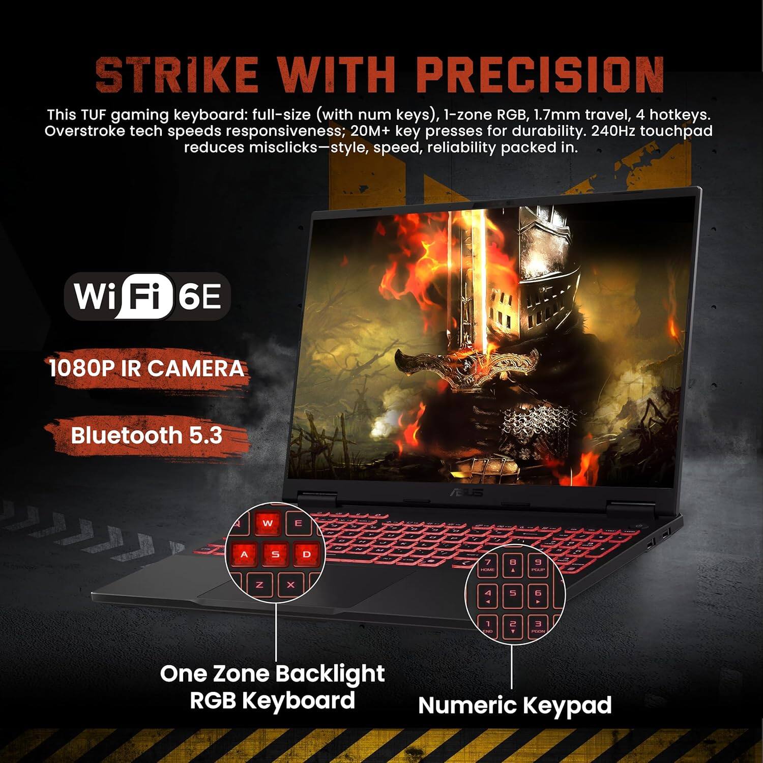 Sure, here is the corrected and grouped text from the image:

---

**STRIKE WITH PRECISION**

This TUF gaming keyboard: full-size (with num keys), 1-zone RGB, 1.7mm travel, 4 hotkeys. Overstroke tech speeds responsiveness; 20M+ key presses for durability. 240Hz touchpad reduces misclicks—style, speed, reliability packed in.

- **Wi-Fi 6E**
- **1080P IR CAMERA**
- **Bluetooth 5.3**

- **One Zone Backlight RGB Keyboard**
- **Numeric Keypad**

---

This TUF gaming keyboard: full-size (with num keys), 1-zone RGB, 1.7mm travel, 4 hotkeys. Overstroke tech speeds responsiveness; 20M+ key presses for durability. 240Hz touchpad reduces misclicks—style, speed, reliability packed in.