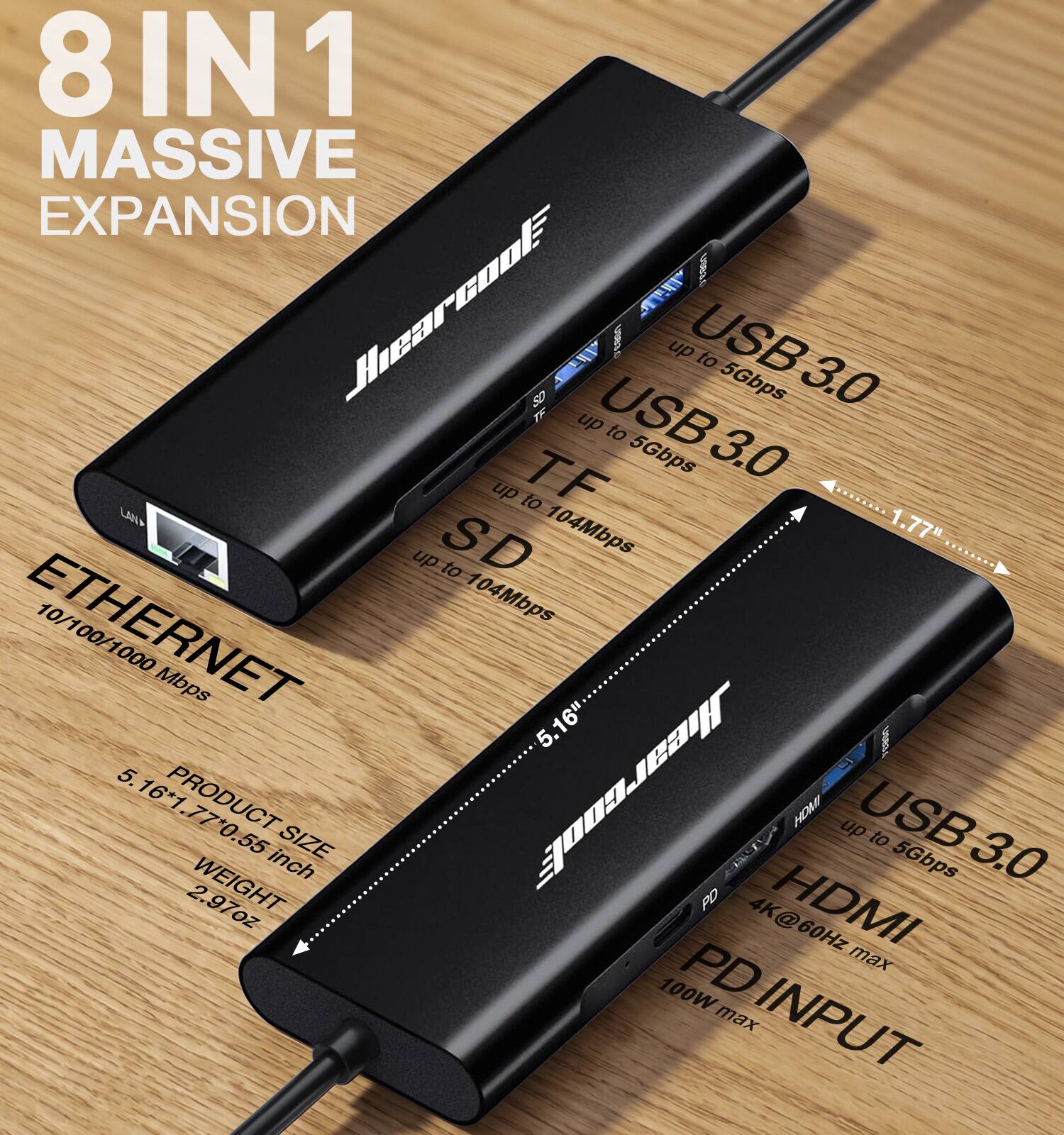 8 IN 1 MASSIVE EXPANSION

Shearcool

USB 3.0 up to 5Gbps
TF up to 104Mbps
SD up to 104Mbps
ETHERNET 10/100/1000 Mbps

PRODUCT SIZE
5.16" x 1.77" x 0.55 inch

WEIGHT
2.97oz

HDMI up to 5Gbps
PD 4K@60Hz HDMI PD max 100W max INPUT