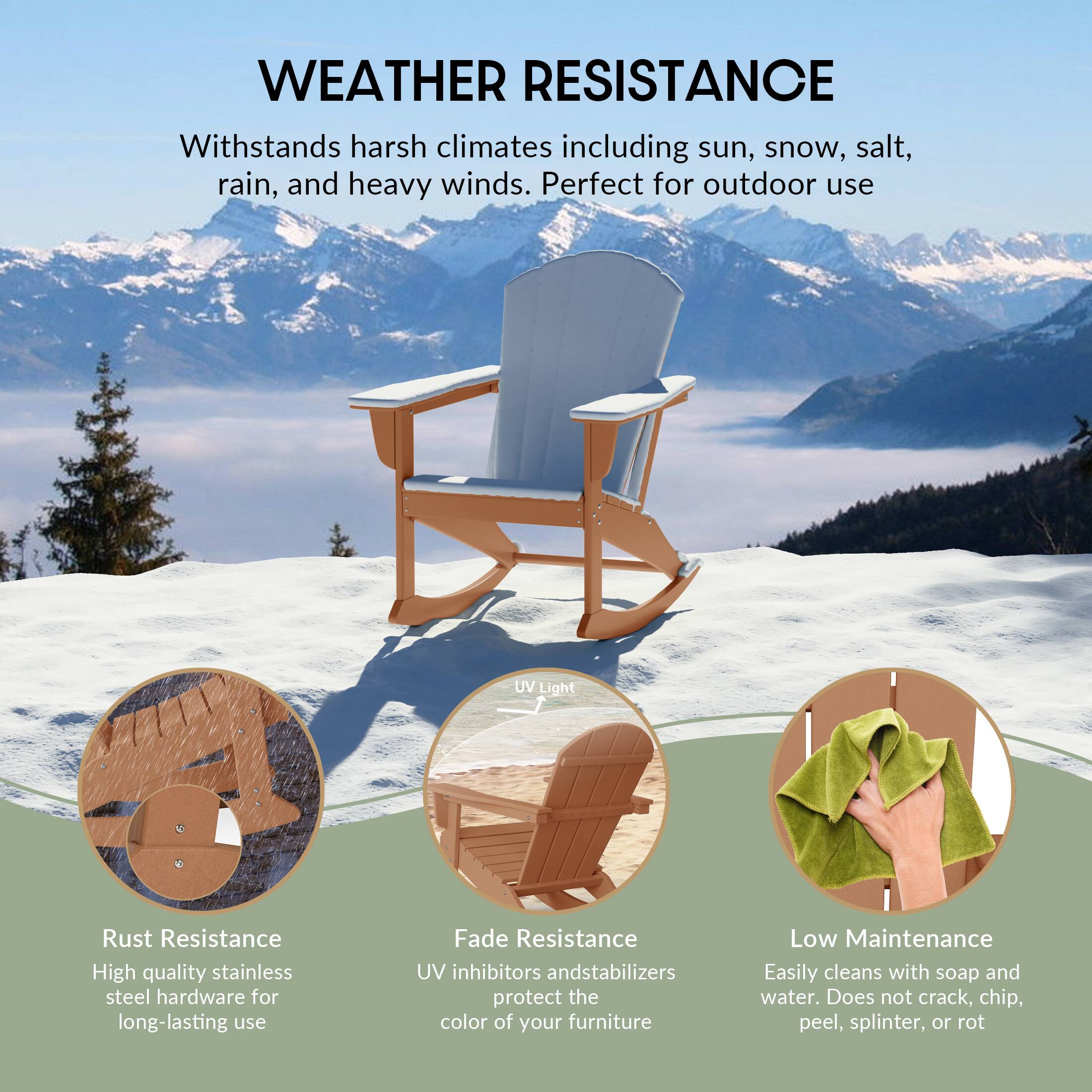 WEATHER RESISTANCE  
Withstands harsh climates including sun, snow, salt, rain, and heavy winds. Perfect for outdoor use.

- Rust Resistance  
  High quality stainless steel hardware for long-lasting use

- Fade Resistance  
  UV inhibitors and stabilizers protect the color of your furniture

- Low Maintenance  
  Easily cleans with soap and water. Does not crack, chip, peel, splinter, or rot