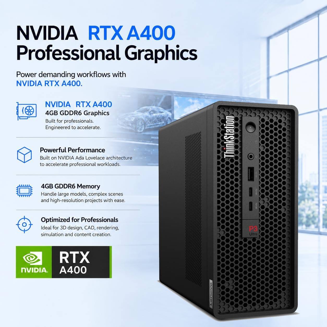 NVIDIA RTX A400 Professional Graphics

Power demanding workflows with NVIDIA RTX A400.

NVIDIA RTX A400 4GB GDDR6 Graphics
Built for professionals. Engineered to accelerate.

Powerful Performance
Built on NVIDIA Ada Lovelace architecture to accelerate professional workloads.

4GB GDDR6 Memory
Handle large models, complex scenes and high-resolution projects with ease.

Optimized for Professionals
Ideal for 3D design, CAD, rendering, simulation and content creation.

P3 Ultra
RTX NVIDIA A400