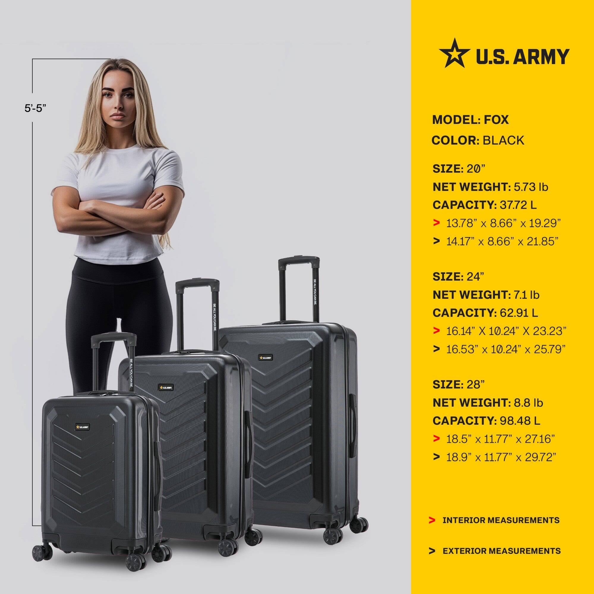 U.S. ARMY  
MODEL: FOX  
COLOR: BLACK  

SIZE: 20"  
NET WEIGHT: 5.73 lb  
CAPACITY: 37.72 L  
INTERIOR MEASUREMENTS: 13.78" x 8.66" x 19.29"  
EXTERIOR MEASUREMENTS: 14.17" x 8.66" x 21.85"  

SIZE: 24"  
NET WEIGHT: 7.1 lb  
CAPACITY: 62.91 L  
INTERIOR MEASUREMENTS: 16.14" x 10.24" x 23.23"  
EXTERIOR MEASUREMENTS: 16.53" x 10.24" x 25.79"  

SIZE: 28"  
NET WEIGHT: 8.8 lb  
CAPACITY: 98.48 L  
INTERIOR MEASUREMENTS: 18.5" x 11.77" x 27.16"  
EXTERIOR MEASUREMENT