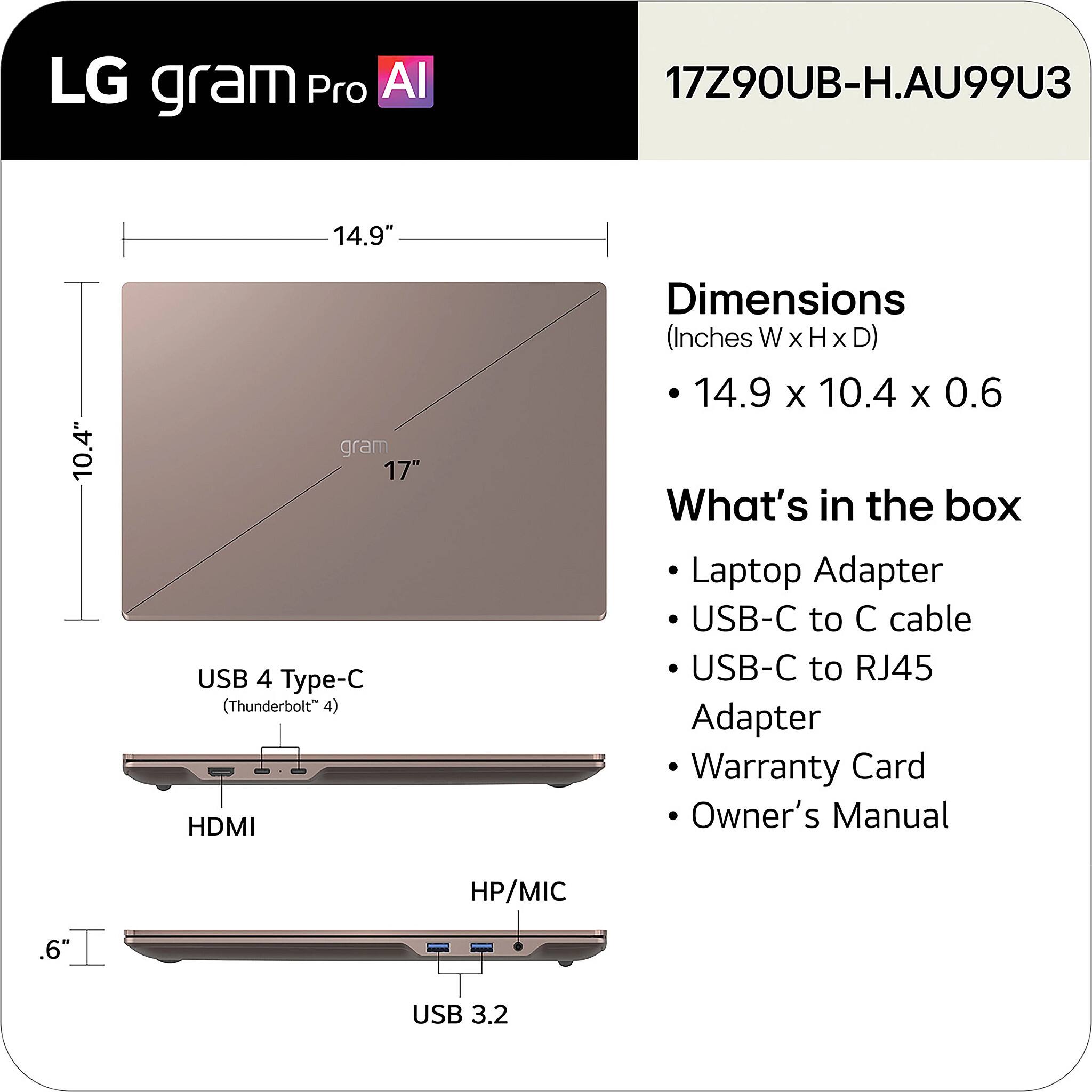 LG gram Pro AI 17Z90UB-H.AU99U3 14.9" 10.4" gram 17" USB 4 Type-C (Thunderbolt 4) HDMI Dimensions (Inches W x H x D) 14.9 x 10.4 x 0.6

What's in the box:
- Laptop Adapter
- USB-C to C cable
- USB-C to RJ45 Adapter
- Warranty Card
- Owner's Manual

HP/MIC .6" USB 3.2