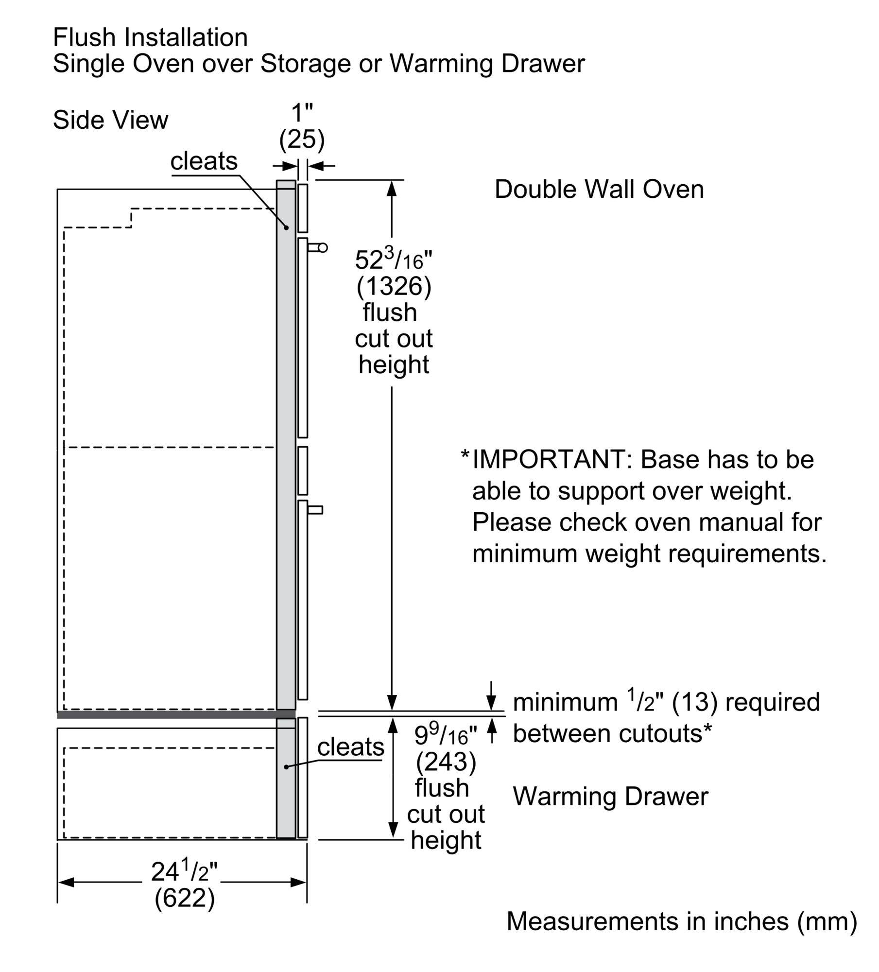 Flush Installation  
Single Oven over Storage or Warming Drawer  
Side View  

Double Wall Oven  

1" (25) cleats  

52 3/16" (1326) flush cut out height  

*IMPORTANT: Base has to be able to support over weight. Please check oven manual for minimum weight requirements.  

24 1/2" (622) minimum  

9 9/16" (243) flush cut out height  

minimum 1/2" (13) required between cutouts*  

Warming Drawer  

Measurements in inches (mm)