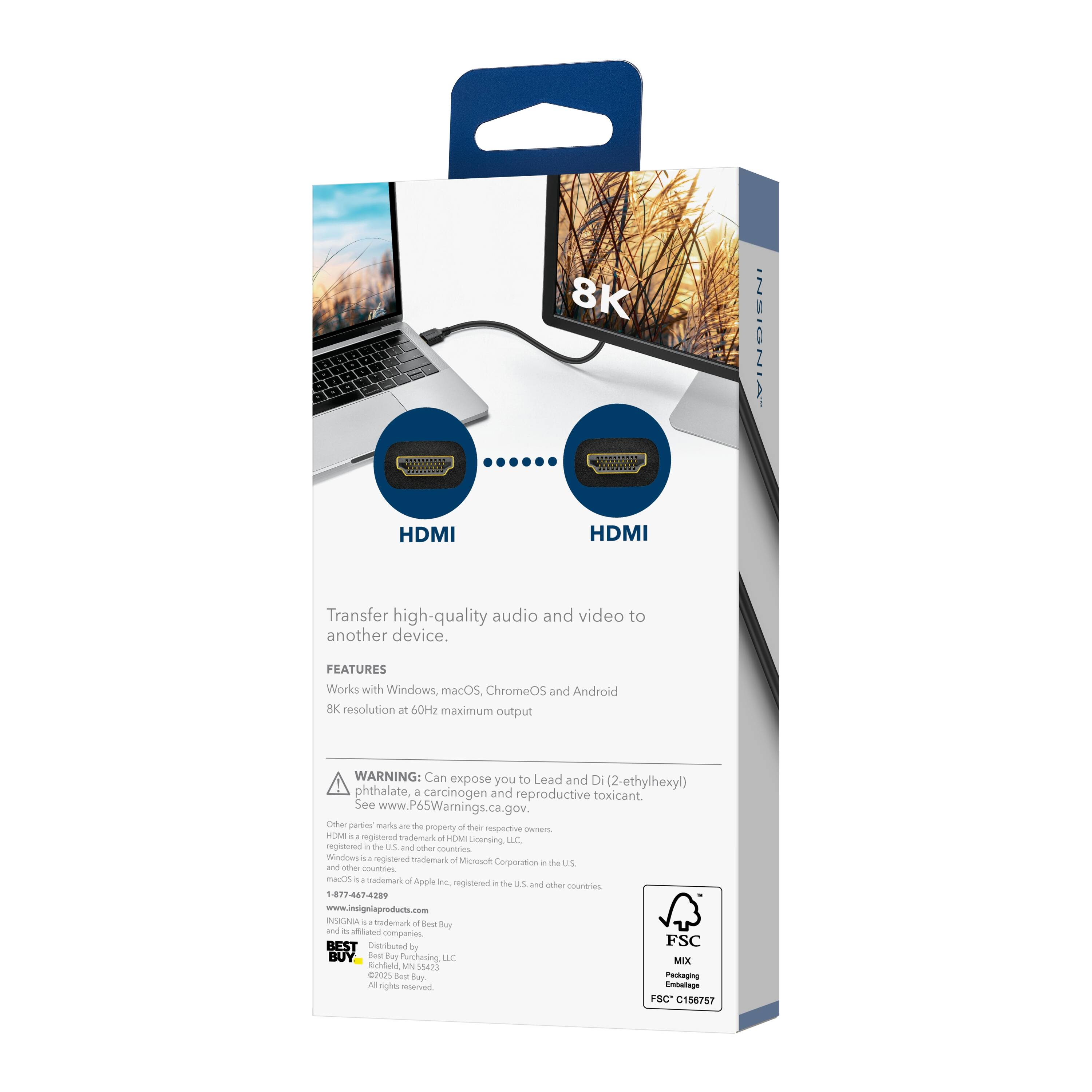 8K INSIGNIA HDMI

Transfer high-quality audio and video to another device.

FEATURES
- Works with Windows, macOS, ChromeOS, and Android
- 8K resolution at 60Hz maximum output

WARNING: Can expose you to Lead and Di(2-ethylhexyl) phthalate, a carcinogen and reproductive toxicant. See www.P65Warnings.ca.gov.

Other party marks are the property of their respective owners. INsignia is a registered trademark of HEM Licensing, LLC, registered in the U.S. and other countries. Windows is a registered trademark of Microsoft Corporation in the U.S. and other countries. macOS is a trademark of Apple Inc., registered in the U.S. and other countries. Apple is a registered trademark of Apple Inc., registered in the U.S. and other countries.

1-877-467-4289
www.insigniaproducts.com

BEST Distrubuted by Best Buy
NUGABA
Sodamad o Oed tay and - Ahated companies

FSC MIX
Emballage FSC C156757

Embalaje FSC C156757