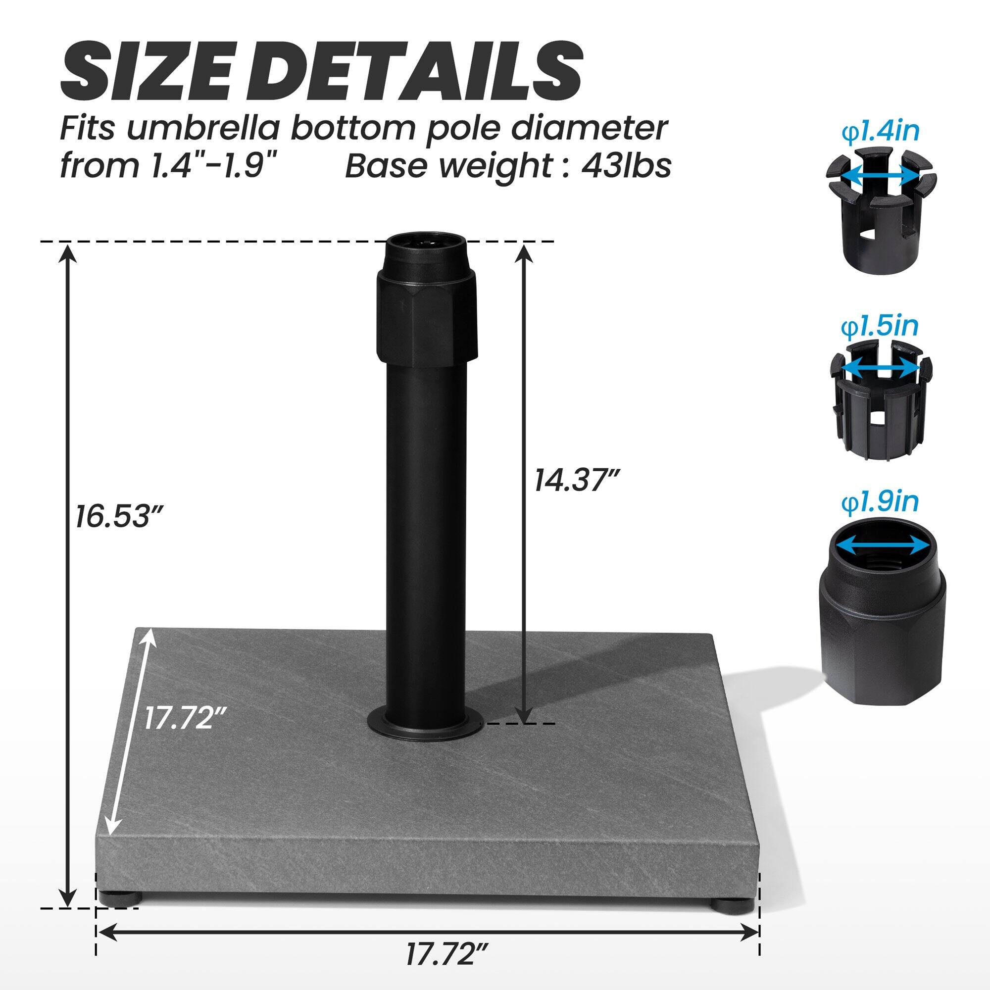 **SIZE DETAILS**

Fits umbrella bottom pole diameter from 1.4"-1.9"

Base weight: 43lbs

- 1.4in
- 1.5in
- 1.9in

- 16.53"
- 14.37"
- 17.72"
- 17.72"