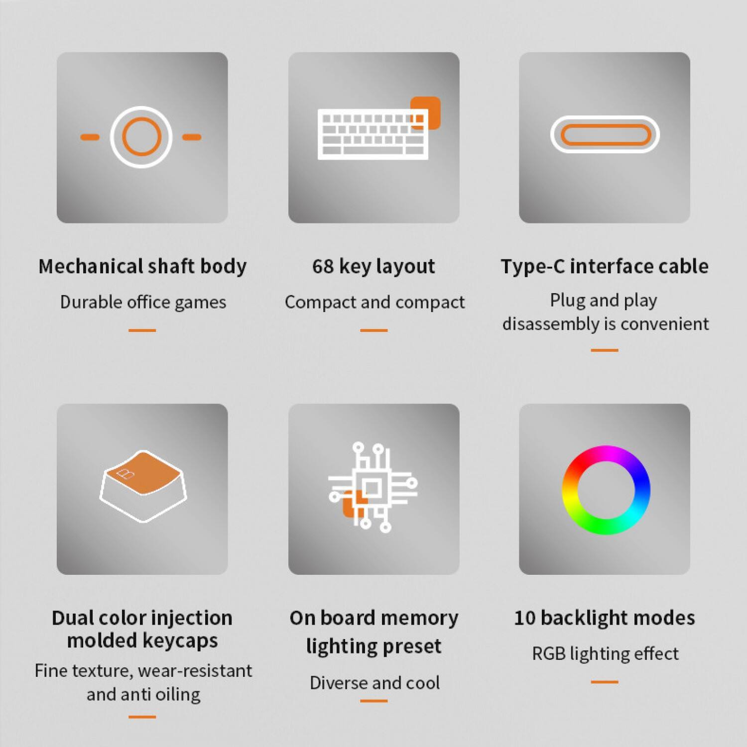 Mechanical shaft body  
Durable office games  

68 key layout  
Compact and compact  

Type-C interface cable  
Plug and play  
Disassembly is convenient  

Dual color injection  
Molded keycaps  
Fine texture, wear-resistant and anti oiling  

On board memory  
Lighting preset  
Diverse and cool  

10 backlight modes  
RGB lighting effect