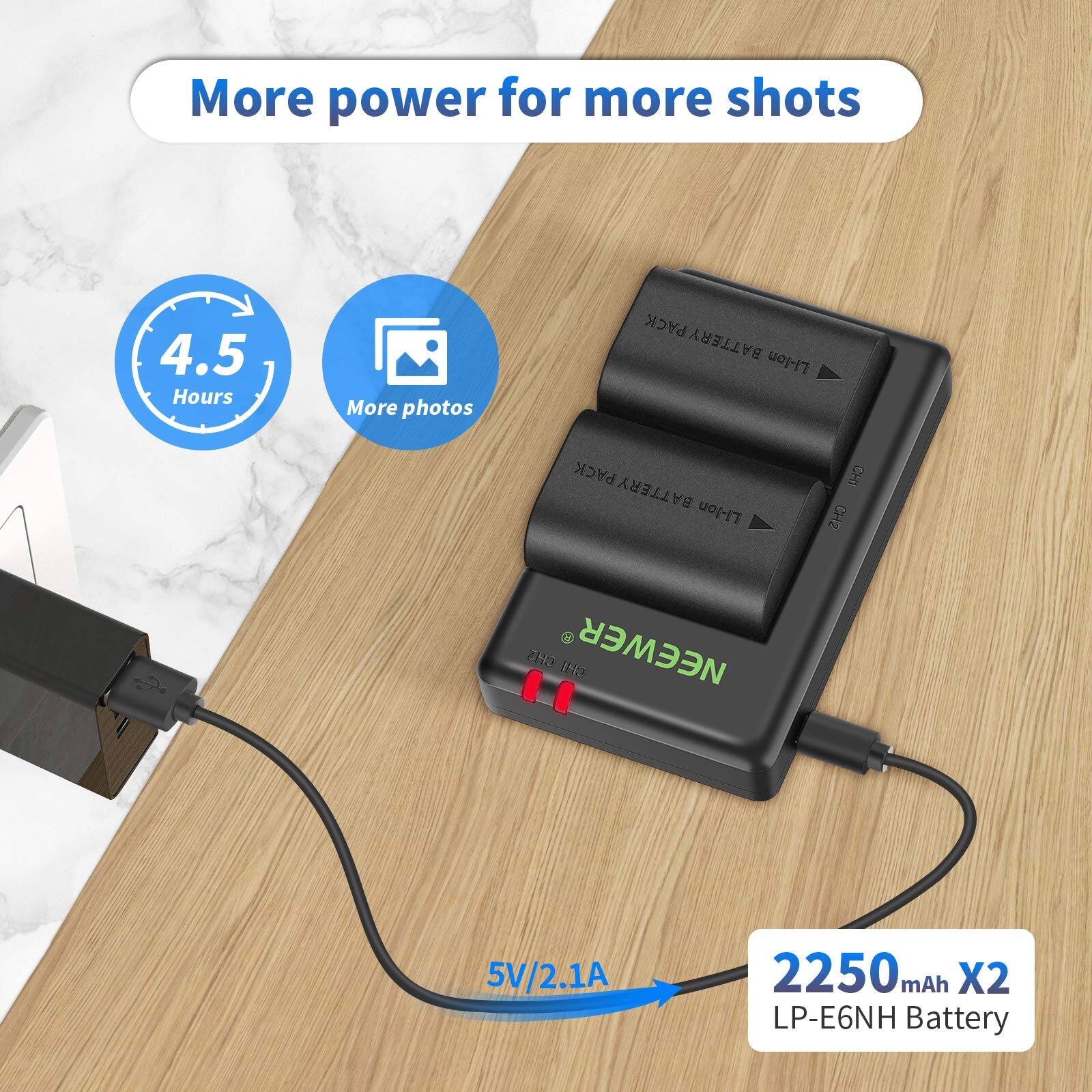 More power for more shots  
4.5 Hours  
More photos  
PACK BATTERY Li-lon  
PACK BATTERY Li-lon  
7 ZH 1 NEEWER THD  
5V/2.1A  
2250 mAh X2  
LP-E6NH Battery