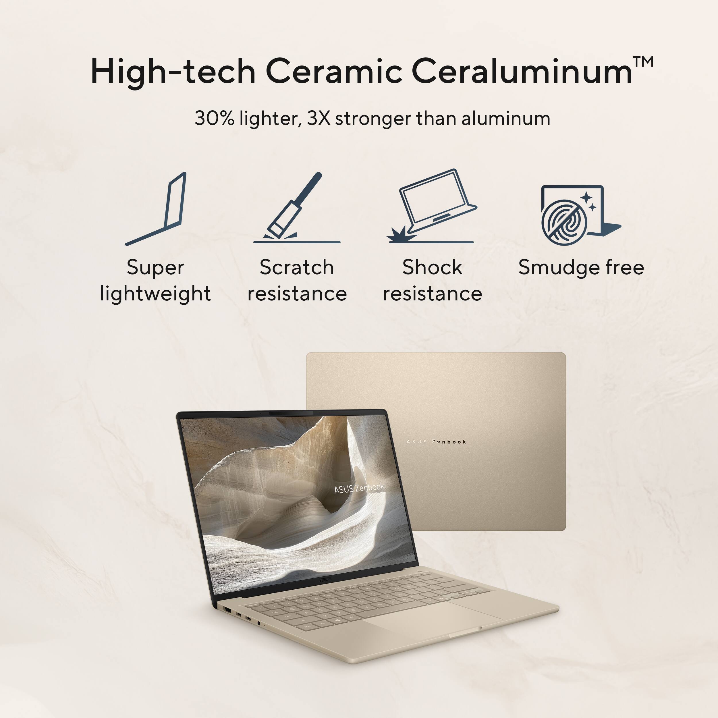 High-tech Ceramic Ceraluminum™  
30% lighter, 3X stronger than aluminum  

- Super lightweight  
- Scratch resistance  
- Shock resistance  
- Smudge free  

ASUS Zenbook