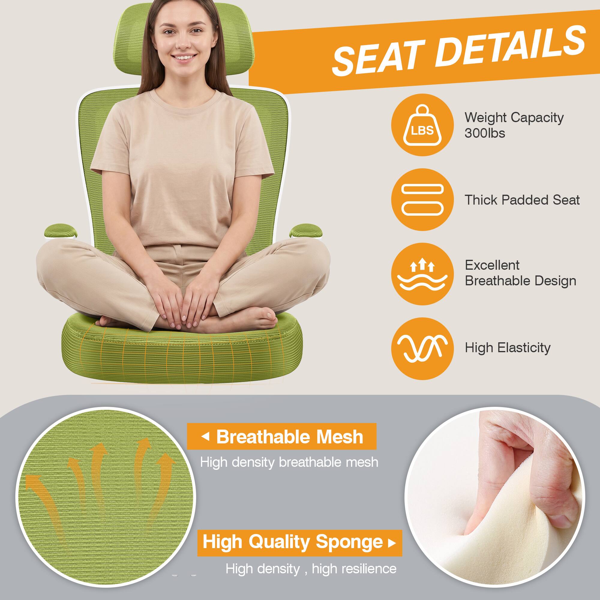 SEAT DETAILS

- Weight Capacity: 300lbs
- Thick Padded Seat
- Excellent Breathable Design
- High Elasticity
- Breathable Mesh: High density breathable mesh
- High Quality Sponge: High density, high resilience