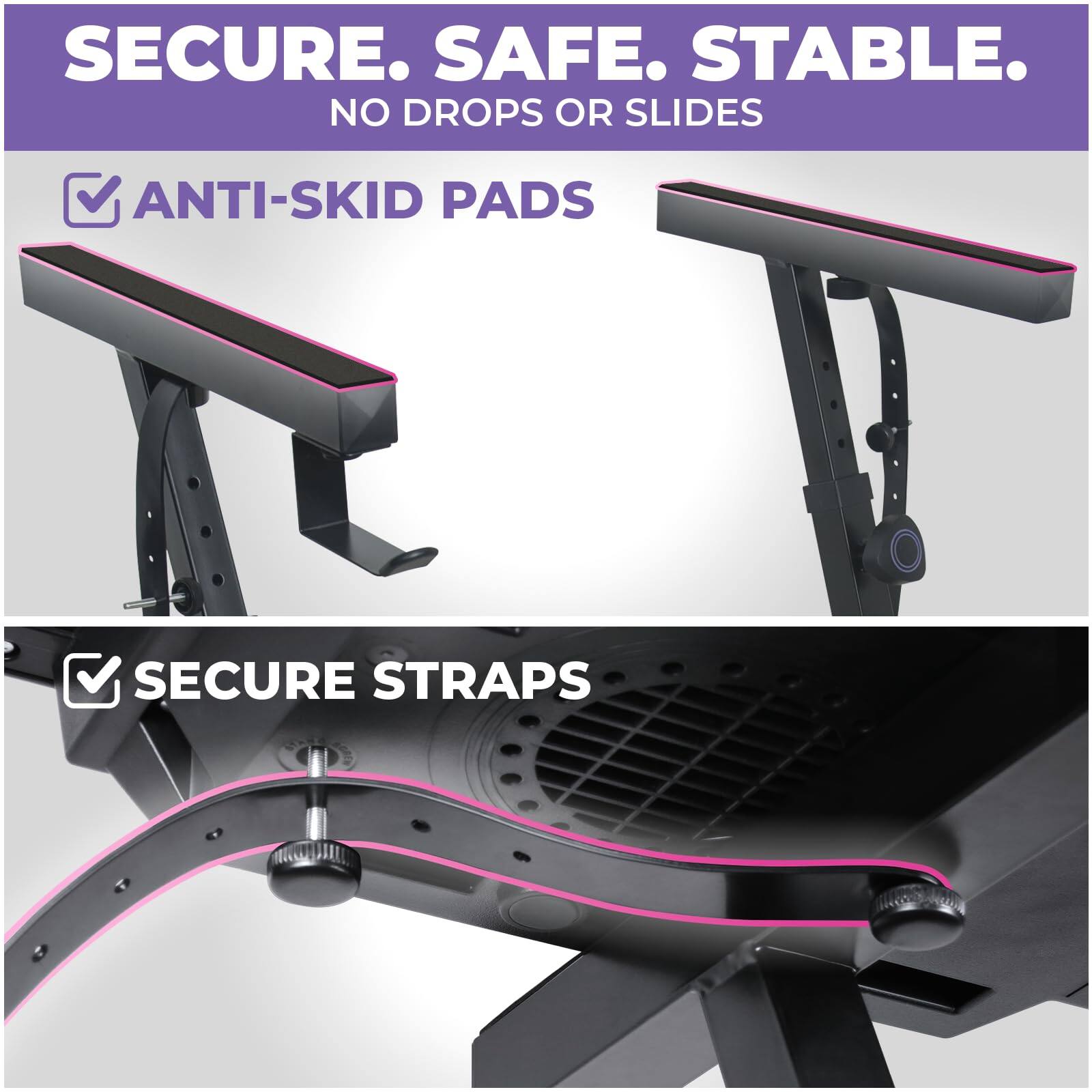 SECURE. SAFE. STABLE.  
NO DROPS OR SLIDES  

ANTI-SKID PADS  

SECURE STRAPS
