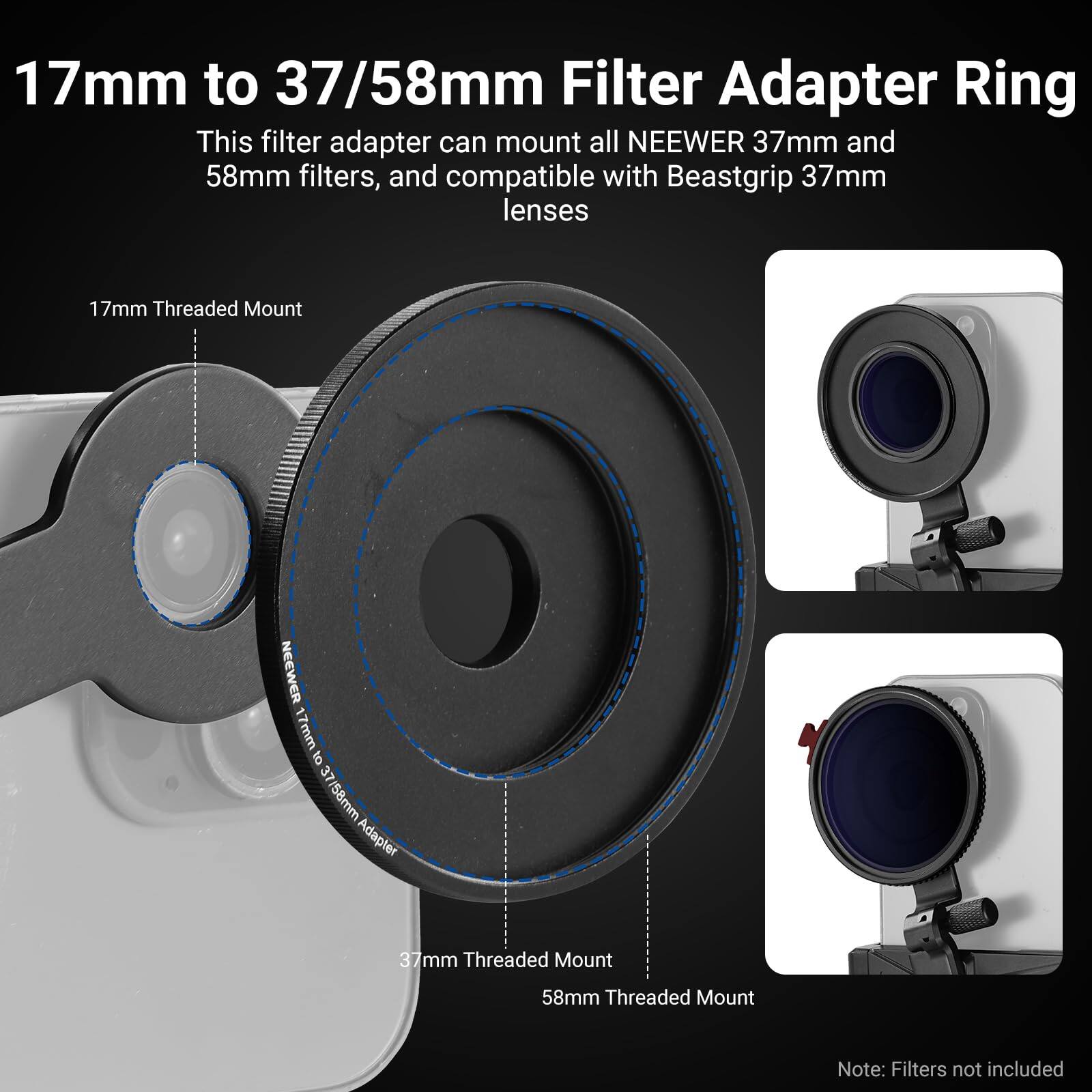 17mm to 37/58mm Filter Adapter Ring

This filter adapter can mount all NEEWER 37mm and 58mm filters, and compatible with Beastgrip 37mm lenses

17mm Threaded Mount

37mm Threaded Mount

58mm Threaded Mount

Note: Filters not included