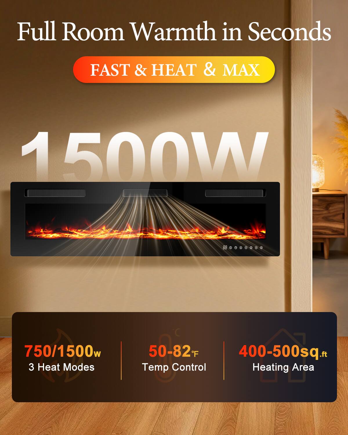 Full Room Warmth in Seconds

FAST & HEAT & MAX

1500W

750/1500w 3 Heat Modes

50-82°F Temp Control

400-500sq.ft Heating Area