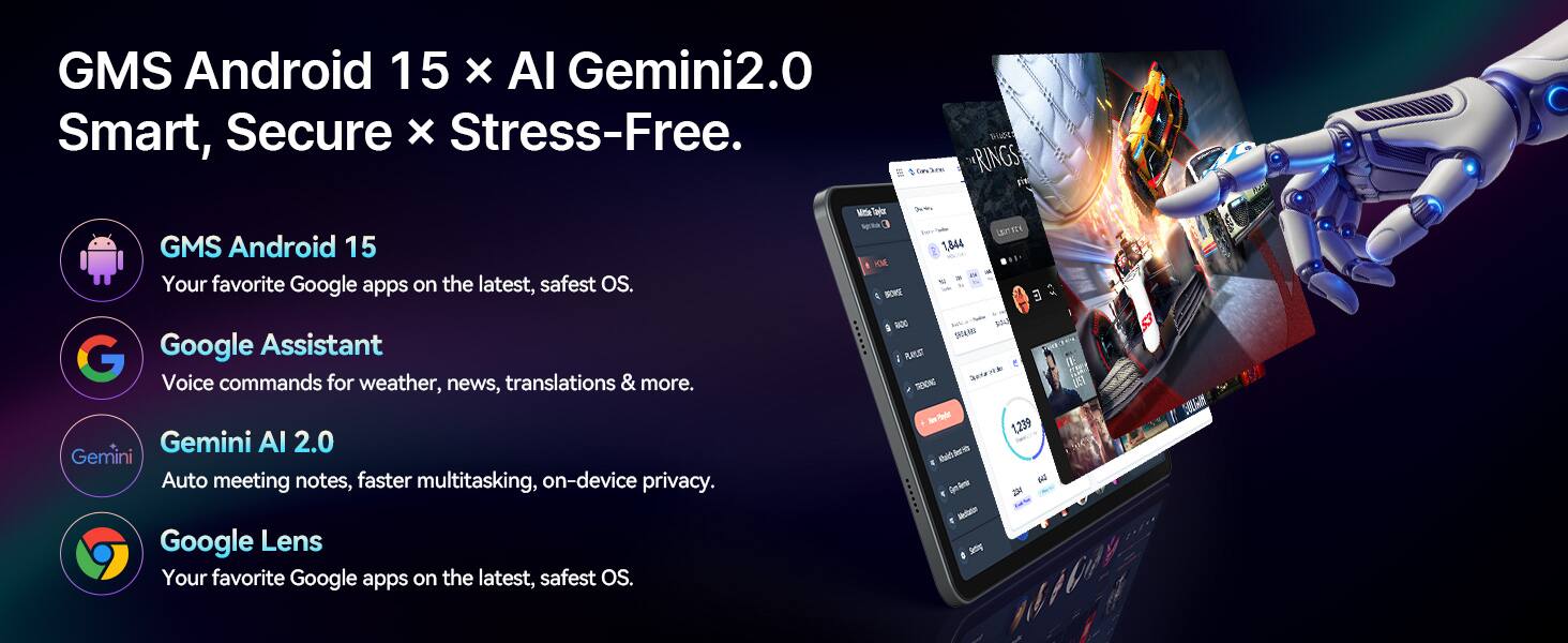 GMS Android 15 x AI Gemini2.0 Smart, Secure x Stress-Free.

GMS Android 15
Your favorite Google apps on the latest, safest OS.

Google Assistant
Voice commands for weather, news, translations & more.

Gemini AI 2.0
Auto meeting notes, faster multitasking, on-device privacy.

Google Lens
Your favorite Google apps on the latest, safest OS.