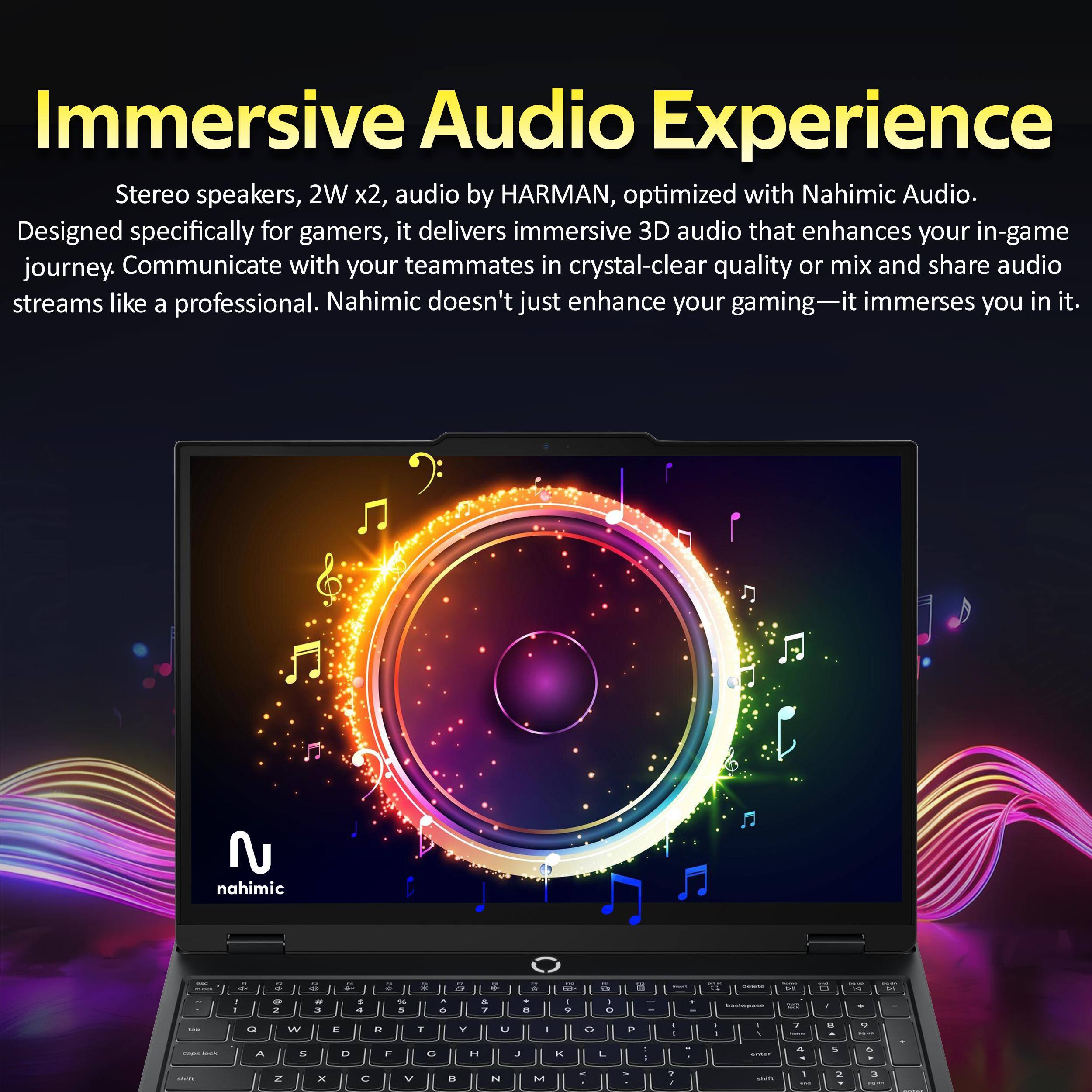 Immersive Audio Experience

Stereo speakers, 2W x2, audio by HARMAN, optimized with Nahimic Audio. Designed specifically for gamers, it delivers immersive 3D audio that enhances your in-game journey. Communicate with your teammates in crystal-clear quality or mix and share audio streams like a professional. Nahimic doesn't just enhance your gaming—it immerses you in it.