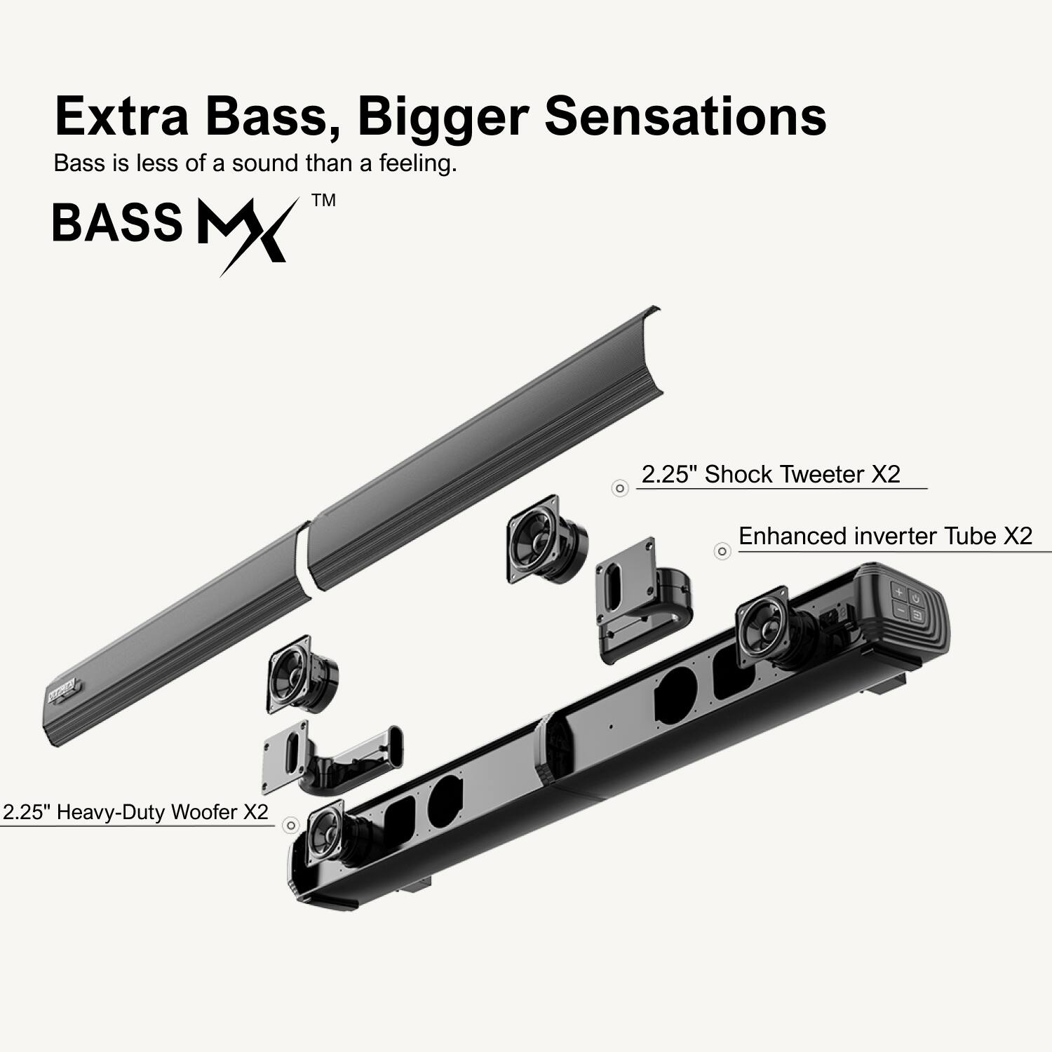 Extra Bass, Bigger Sensations

Bass is less of a sound than a feeling.

TM BASS MX

2.25" Shock Tweeter X2

Enhanced inverter Tube X2

2.25" Heavy-Duty Woofer X2