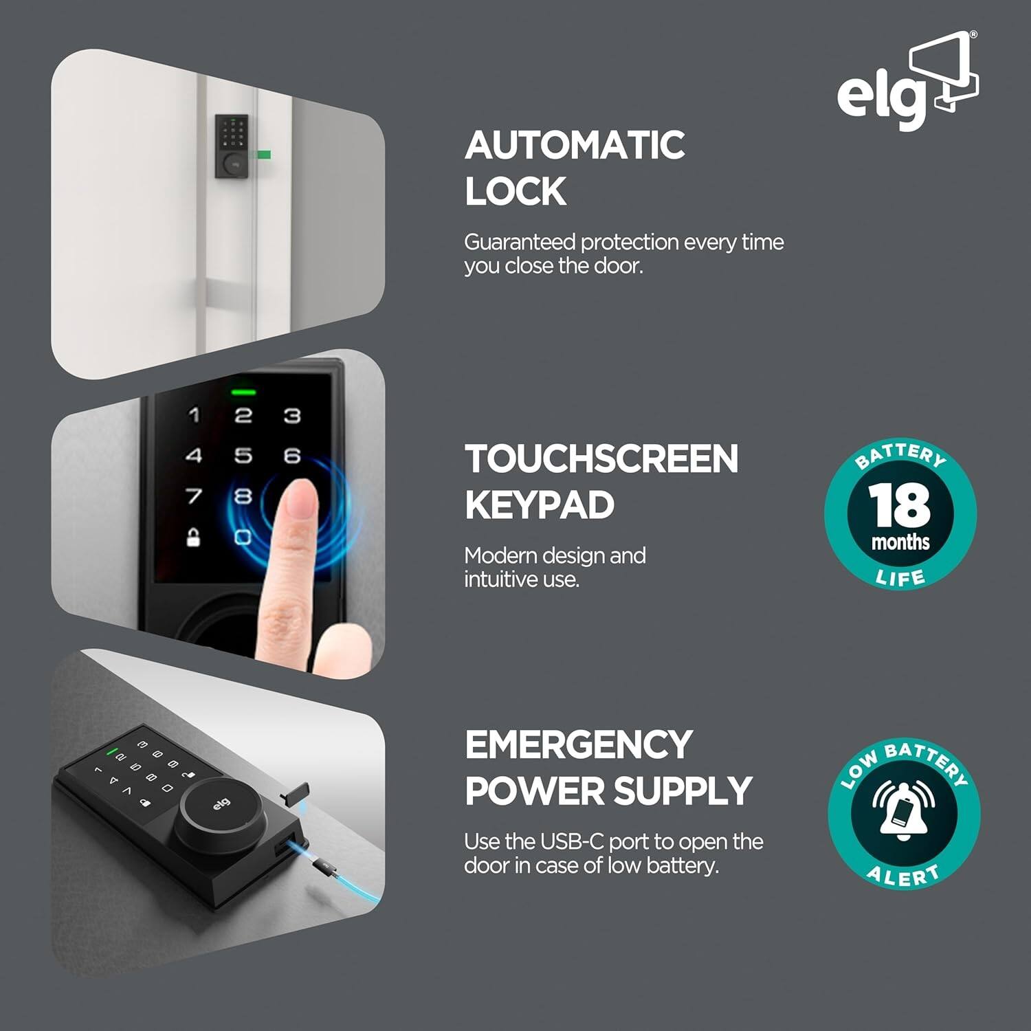 - **AUTOMATIC LOCK**  
  Guaranteed protection every time you close the door.

- **TOUCHSCREEN KEYPAD**  
  Modern design and intuitive use.

- **EMERGENCY POWER SUPPLY**  
  Use the USB-C port to open the door in case of low battery.

- **BATTERY**  
  18 months LIFE

- **LOW BATTERY ALERT**