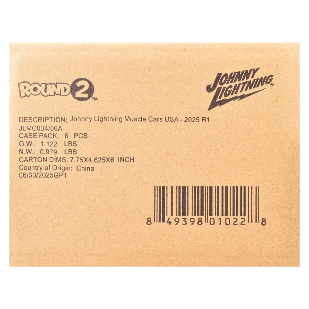 ROUND 2 TM  
JOHNNY LIGHTNING  
DESCRIPTION: Johnny Lightning Muscle Cars USA-2025 R1  
JLMC034/06A  
CASE PACK: 6 PCS  
G.W.: 1.122 LBS  
N.W.: 0.979 LBS  
CARTON DIMS: 7.75X4.625X6 INCH  
Country of Origin: China  
06/30/2025GP1  
8 49398 01022 8