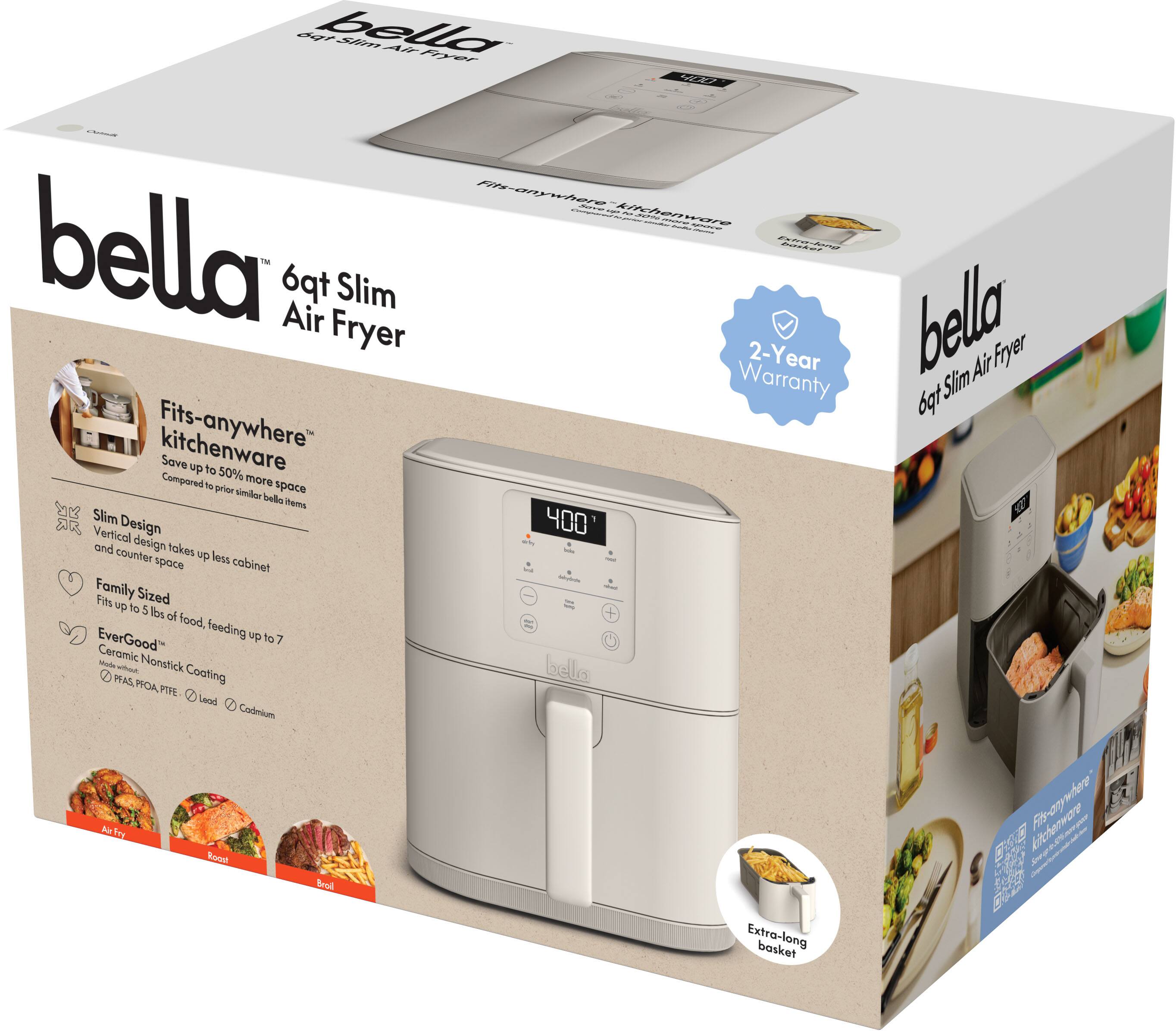 bella  
6qt Slim Air Fryer  

- Fits-anywhere™ kitchenware  
  Save up to 50% more space compared to prior similar bella items  

- Slim Design  
  Vertical design takes up less cabinet and counter space  

- Family Sized  
  Fits up to 5 lbs of food, feeding up to 7  

- EverGood™  
  Ceramic Nonstick Coating  
  PFOA, PTFE, Lead, Cadmium free  

- 2-Year Warranty  

- Extra-long basket  

- Fits-anywhere™  
  Vertical design takes up less cabinet and counter space  

- Family Sized  
  Fits up to 5 lbs of food, feeding up to 7  

- EverGood™  
  Ceramic Nonstick Coating  
  PFOA, PTFE, Lead, Cadmium free  

- 2-Year Warranty  

- Extra-long basket  

- Fits-anywhere™  
  Vertical design takes up less cabinet and counter space  

- Family Sized  
  Fits up to 5 lbs of food, feeding up to 7  

- EverGood™  
  Ceramic Nonstick Coating  
  PFOA, PTFE, Lead, Cadmium free  

- 2-Year Warranty  

- Extra-long