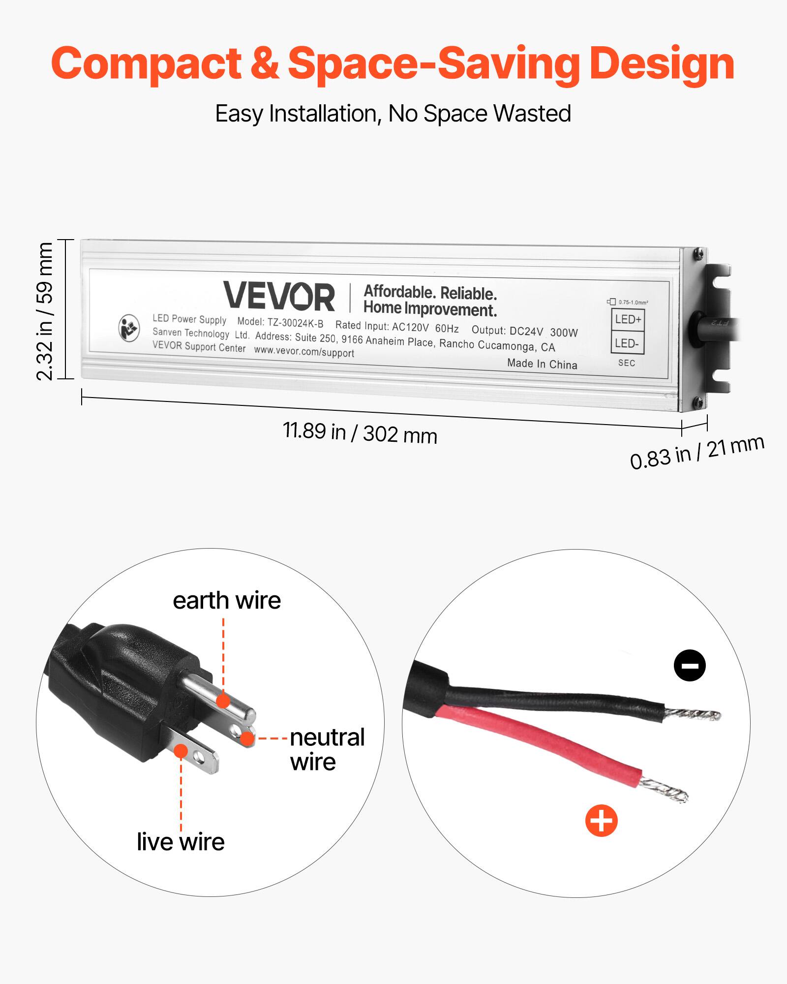 Compact & Space-Saving Design  
Easy Installation, No Space Wasted  

VEVOR  
Affordable. Reliable. Home Improvement.  

LED Power Supply  
Model: TZ-30024K-B  
Rated Input: AC120V 60Hz  
Output: DC24V 300W  
Sanven Technology Ltd.  
Address: Suite 250, 9166 Anaheim VEVOR Support Place, Rancho Cucamonga, CA  
Made In China  

Dimensions:  
2.32 in / 59 mm  
11.89 in / 302 mm  
0.83 in / 21 mm  

LED+  
LED-  
SEC  

earth wire  
neutral wire  
live wire  

www.vevor.com/support