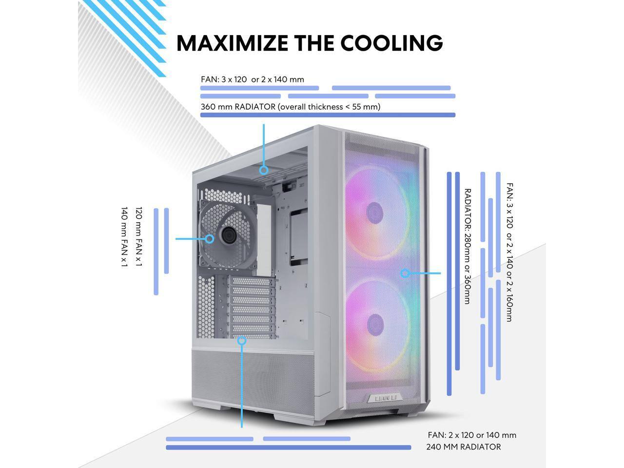 MAXIMIZE THE COOLING

FAN: 3 x 120 or 2 x 140 mm  
360 mm RADIATOR (overall thickness < 55 mm)  
140 mm FAN x1  
120 mm FAN x1  

RADIATOR: 280mm or 360mm  
FAN: 3 x 120 or 2 x 140 or 2 x 160mm  

FAN: 2 x 120 or 140 mm  
240 MM RADIATOR