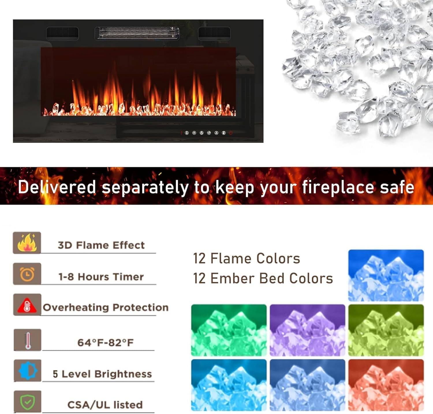 Delivered separately to keep your fireplace safe

- 3D Flame Effect
- 1-8 Hours Timer
- 12 Flame Colors
- 12 Ember Bed Colors
- Overheating Protection
- 64°F-82°F
- 5 Level Brightness
- CSA/UL listed