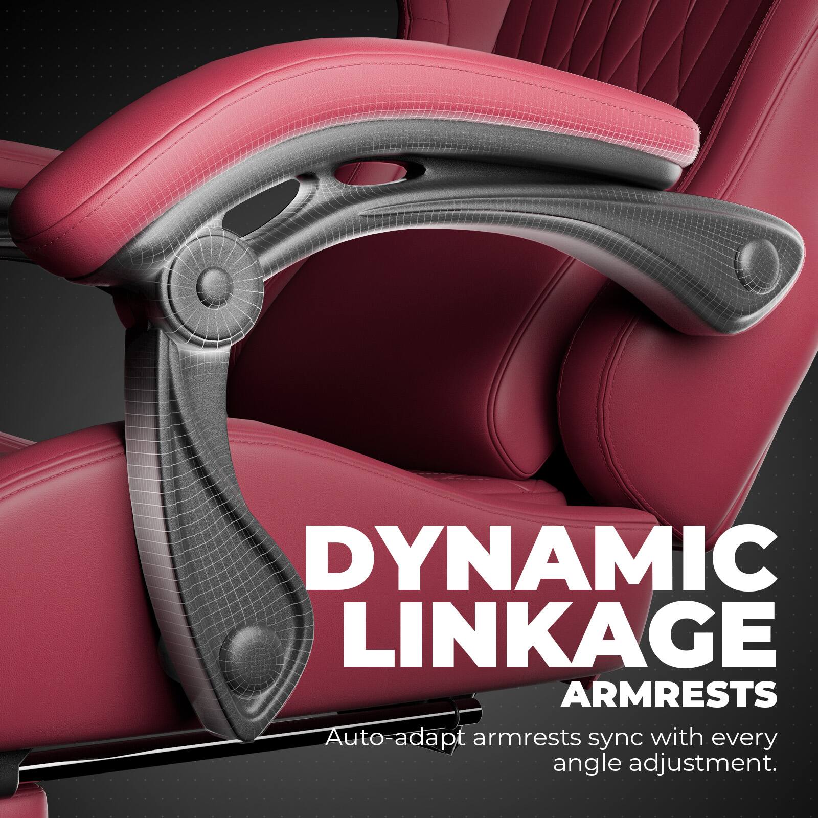 DYNAMIC LINKAGE ARMRESTS  
Auto-adapt armrests sync with every angle adjustment.