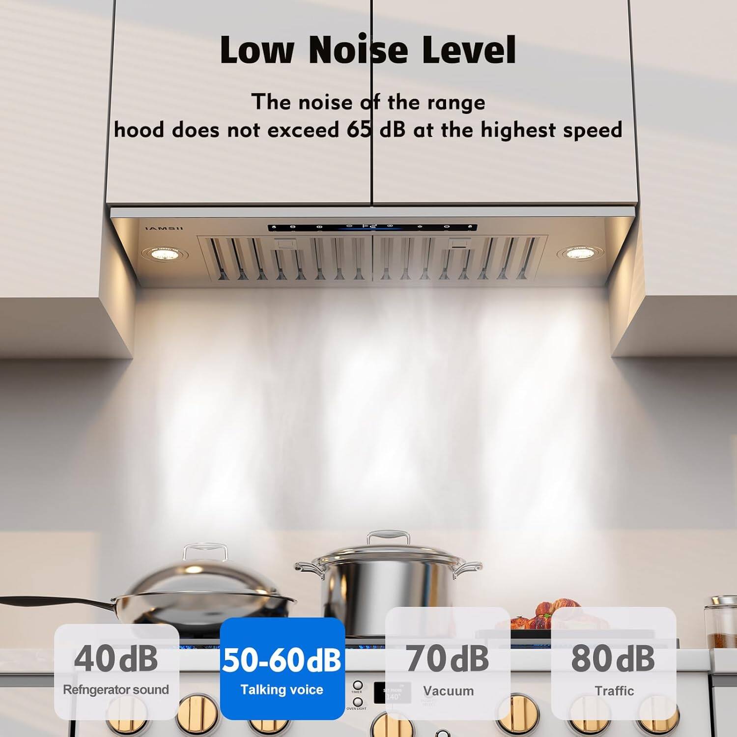 Low Noise Level  
The noise of the range hood does not exceed 65 dB at the highest speed  

40 dB - Refrigerator sound  
50-60 dB - Talking voice  
70 dB - Vacuum  
80 dB - Traffic