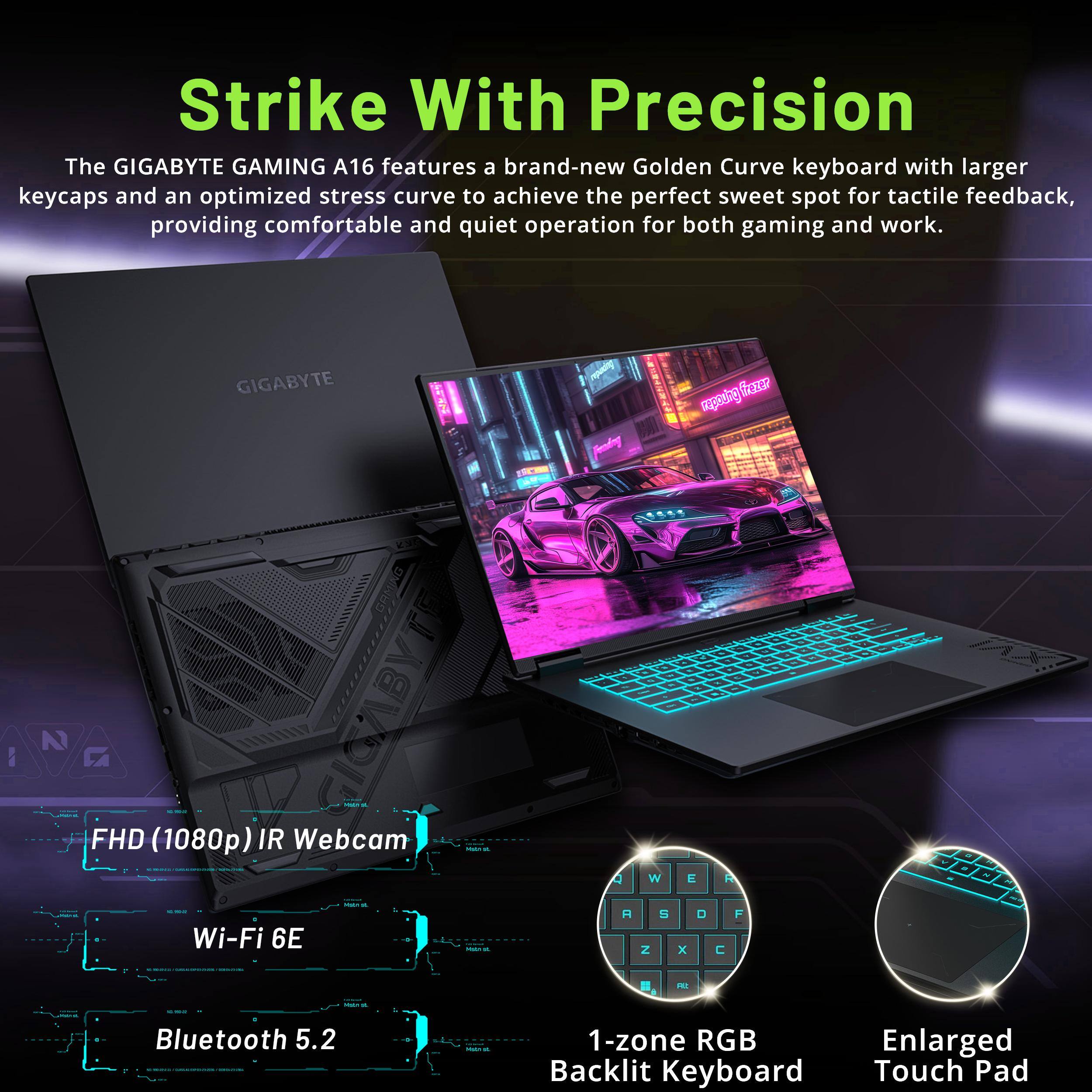 Strike With Precision

The GIGABYTE GAMING A16 features a brand-new Golden Curve keyboard with larger keycaps and an optimized stress curve to achieve the perfect sweet spot for tactile feedback, providing comfortable and quiet operation for both gaming and work.

- FHD (1080p) IR Webcam
- Wi-Fi 6E
- Bluetooth 5.2
- 1-zone RGB Backlit Keyboard
- Enlarged Touch Pad