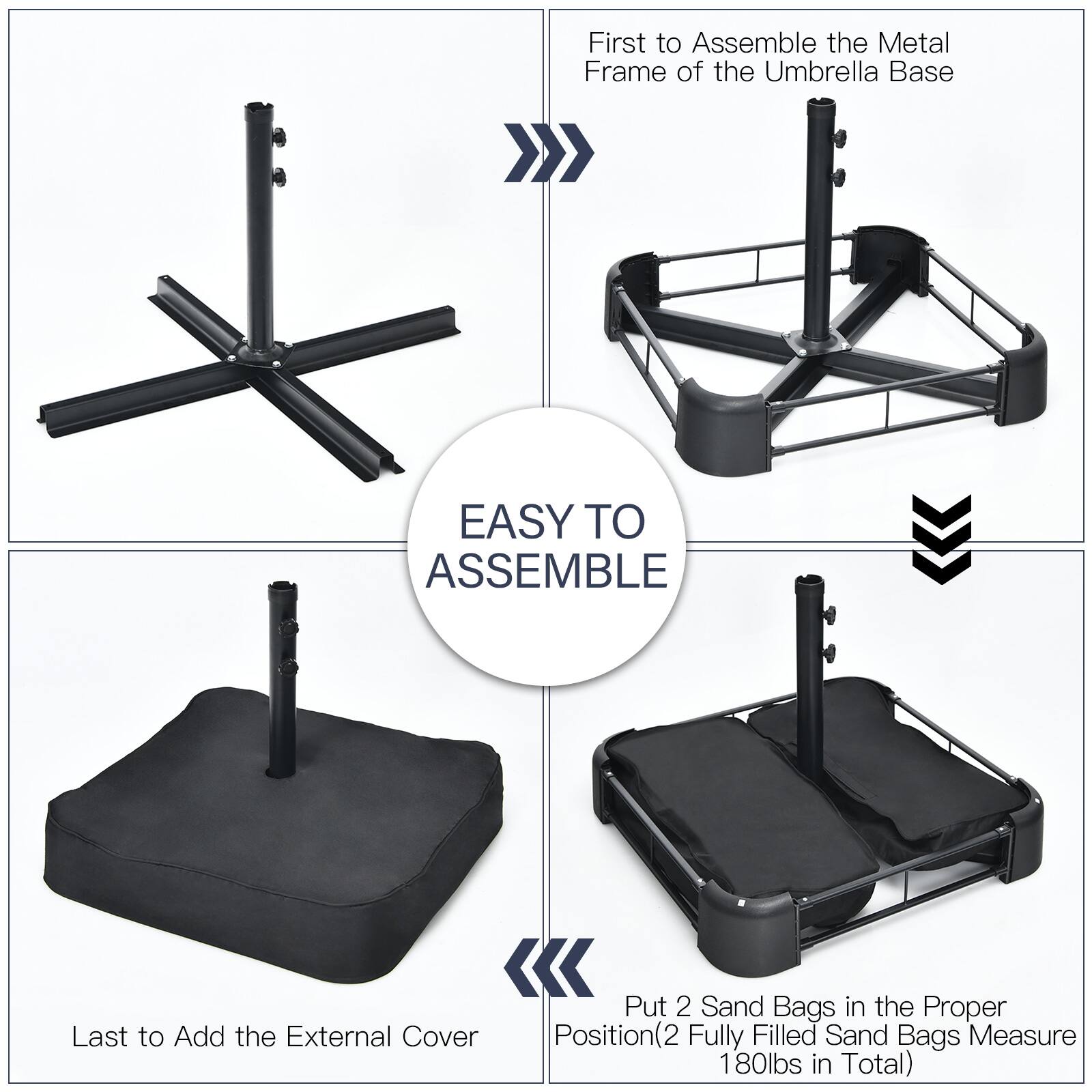 First to Assemble the Metal Frame of the Umbrella Base

Last to Add the External Cover

Put 2 Sand Bags in the Proper Position(2 Fully Filled Sand Bags Measure 180lbs in Total)

EASY TO ASSEMBLE