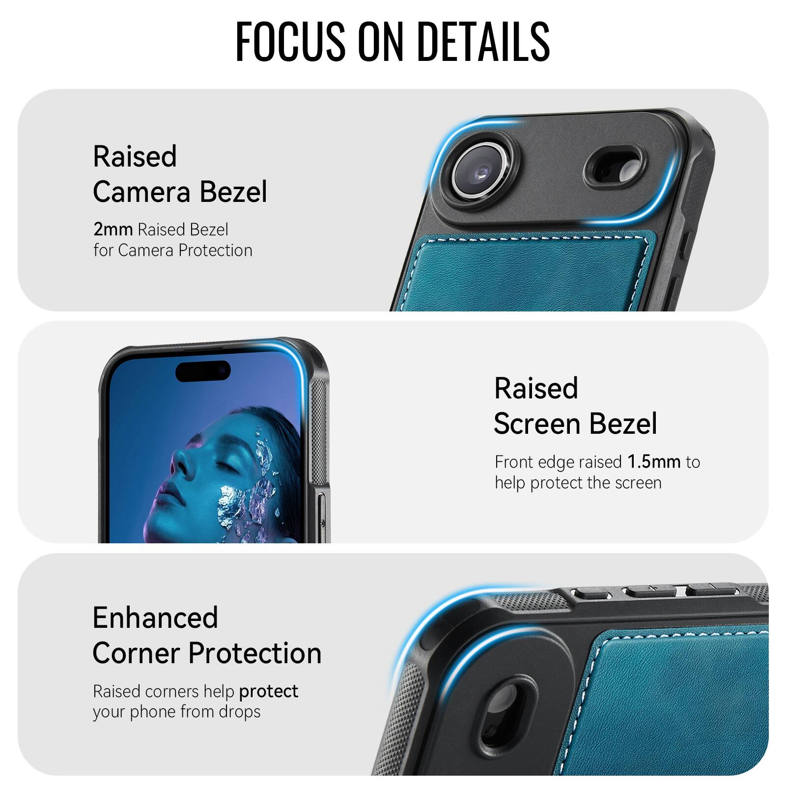 FOCUS ON DETAILS

Raised Camera Bezel
2mm Raised Bezel for Camera Protection

Raised Screen Bezel
Front edge raised 1.5mm to help protect the screen

Enhanced Corner Protection
Raised corners help protect your phone from drops