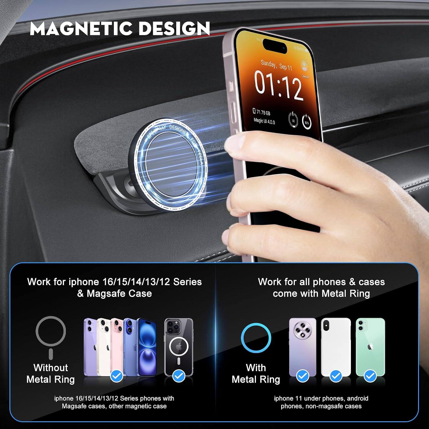 MAGNETIC DESIGN

Sunday, Sep 11
01:12

Work for iphone 16/15/14/13/12 Series & Magsafe Case
Without Metal Ring
iphone 16/15/14/13/12 Series phones with Magsafe cases, other magnetic case

Work for all phones & cases come with Metal Ring
With Metal Ring
iphone 11 under phones, android phones, non-magsafe cases