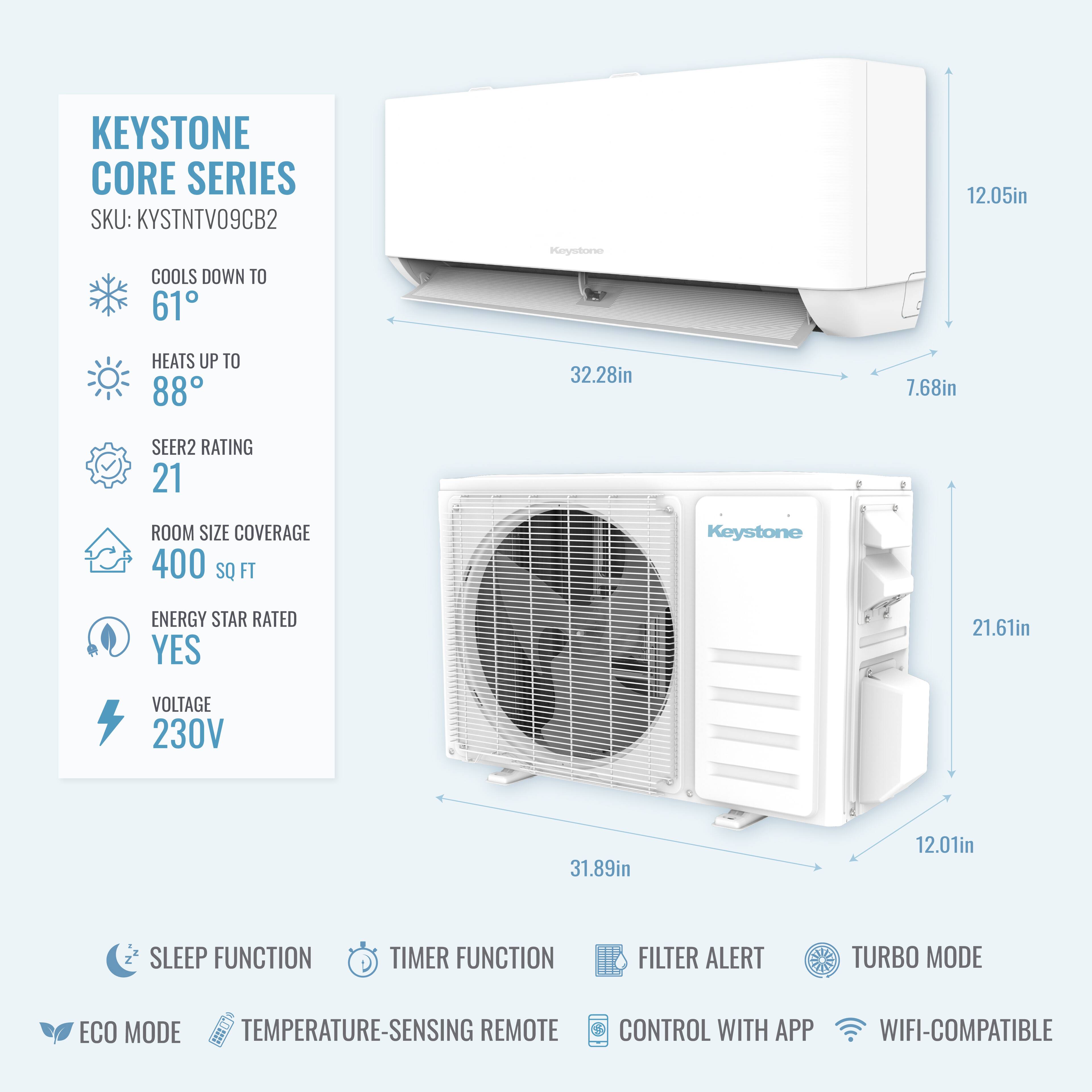 KEYSTONE CORE SERIES  
SKU: KYSTNTV09CB2  

- COOLS DOWN TO 61°F  
- HEATS UP TO 88°F  
- SEER2 RATING: 21  
- ROOM SIZE COVERAGE: 400 SQ FT  
- ENERGY STAR RATED: YES  
- VOLTAGE: 230V  

Dimensions:  
- 12.05in  
- 32.28in  
- 7.68in  
- 21.61in  
- 31.89in  
- 12.01in  

Features:  
- SLEEP FUNCTION  
- TIMER FUNCTION  
- FILTER ALERT  
- TURBO MODE  
- ECO MODE  
- TEMPERATURE-SENSING REMOTE CONTROL  
- CONTROL WITH APP  
- WIFI-COMPATIBLE