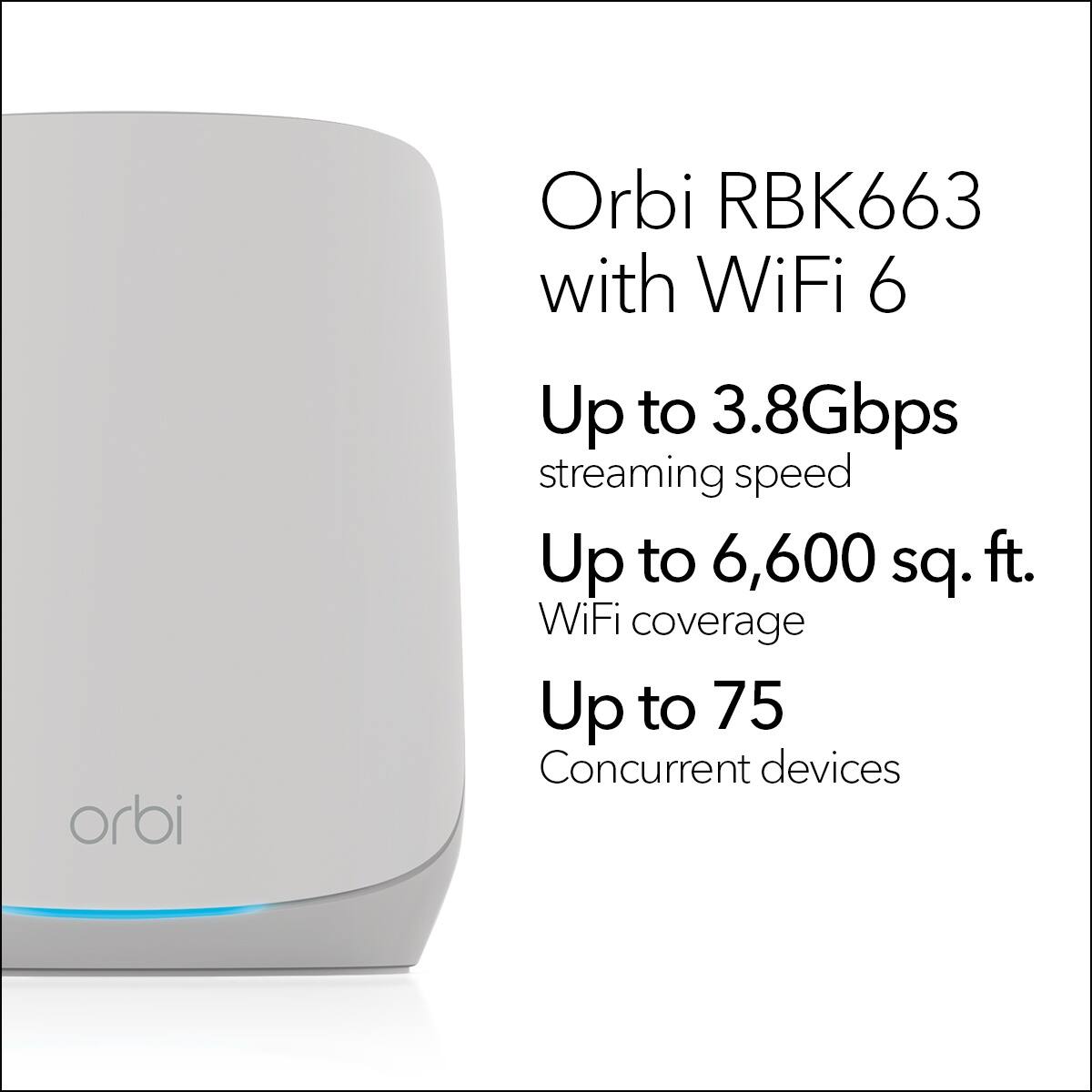 Orbi RBK663 with WiFi 6 offers up to 3.8Gbps streaming speed, up to 6,600 sq. ft. WiFi coverage, and up to 75 concurrent devices.