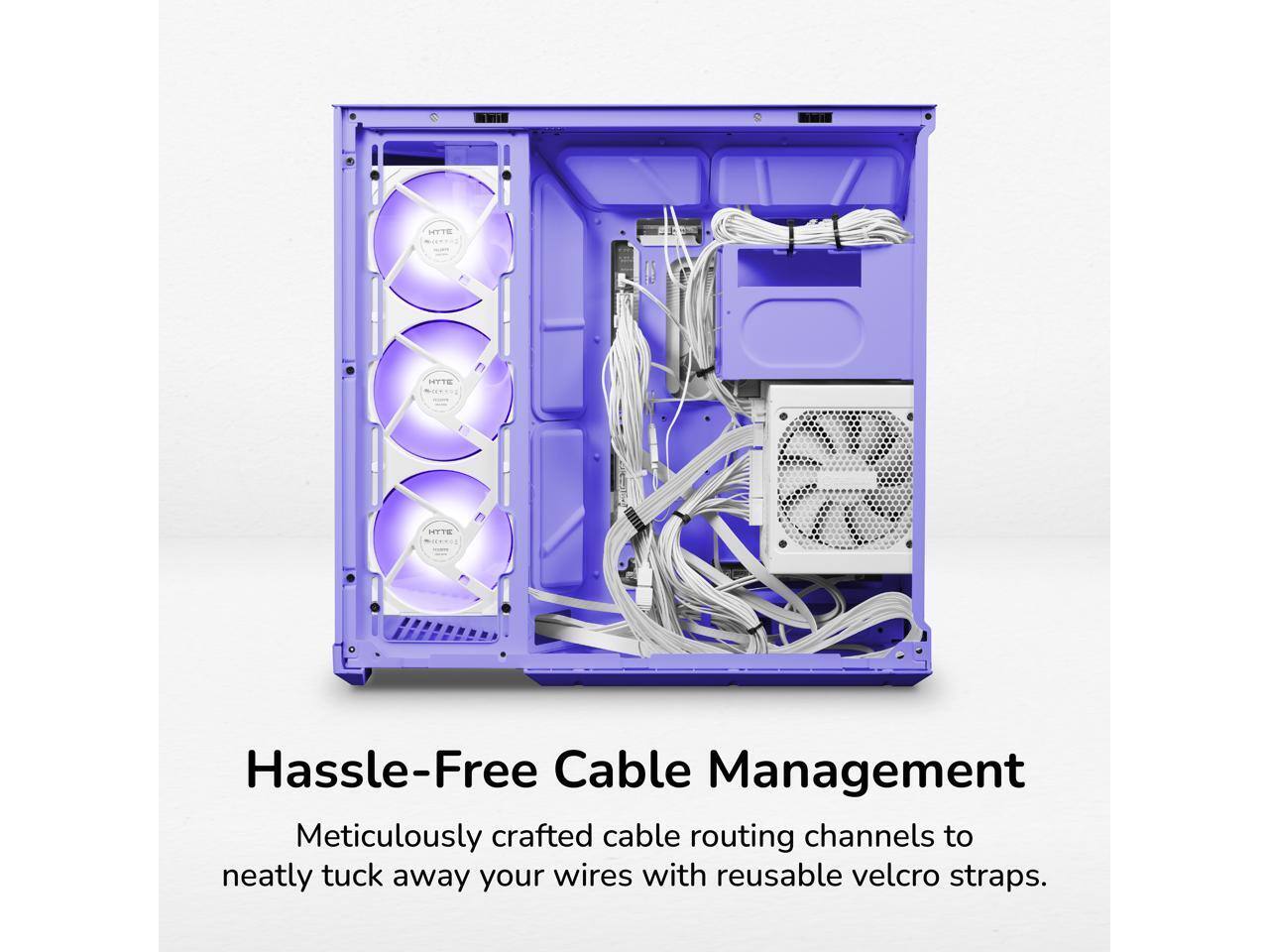 HYTE  
HTTE  
Hassle-Free Cable Management  
Meticulously crafted cable routing channels to neatly tuck away your wires with reusable velcro straps.