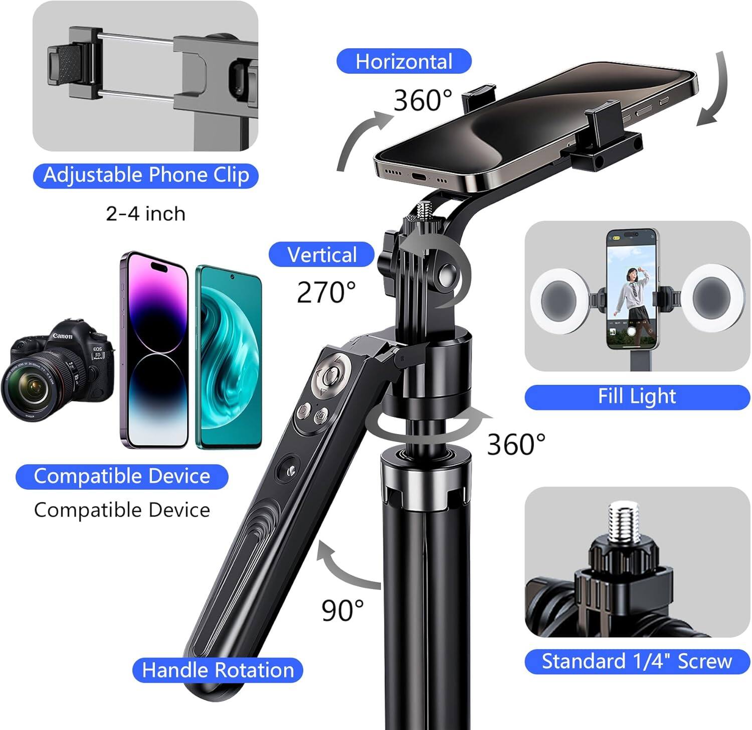 - Adjustable Phone Clip  
  2-4 inch

- Horizontal  
  360°

- Vertical  
  270°

- Compatible Device  
  Compatible Device

- Handle Rotation  
  90°

- Fill Light

- Standard 1/4" Screw