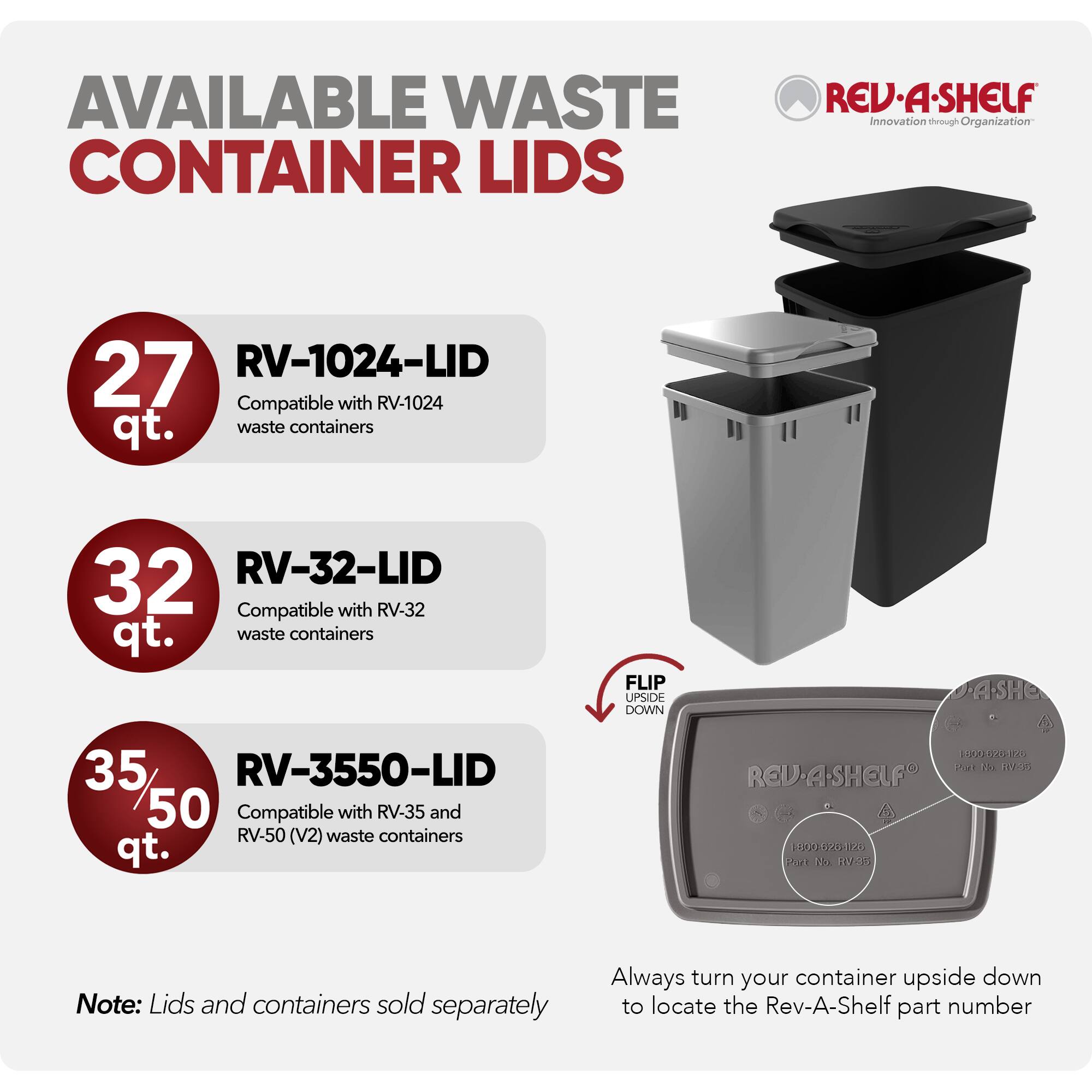 AVAILABLE WASTE CONTAINER LIDS

REV-A-SHELF  
Innovation through Organization

27 qt.  
RV-1024-LID  
Compatible with RV-1024 waste containers

32 qt.  
RV-32-LID  
Compatible with RV-32 waste containers

35/50 qt.  
RV-3550-LID  
Compatible with RV-35 and RV-50 (V2) waste containers

Note: Lids and containers sold separately

Always turn your container upside down to locate the Rev-A-Shelf part number