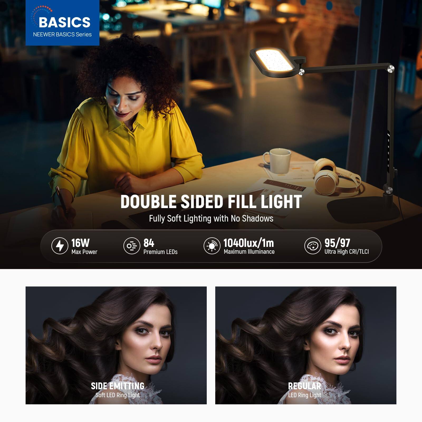 BASICS  
NEEWER BASICS Series  

DOUBLE SIDED FILL LIGHT  
Fully Soft Lighting with No Shadows  

16W Max Power  
84 Premium LEDs  
1040lux/1m Maximum Illuminance  
95/97 Ultra High CRI/TLCI  

SIDE EMITTING Soft LED Ring Light  
REGULAR LED Ring Light