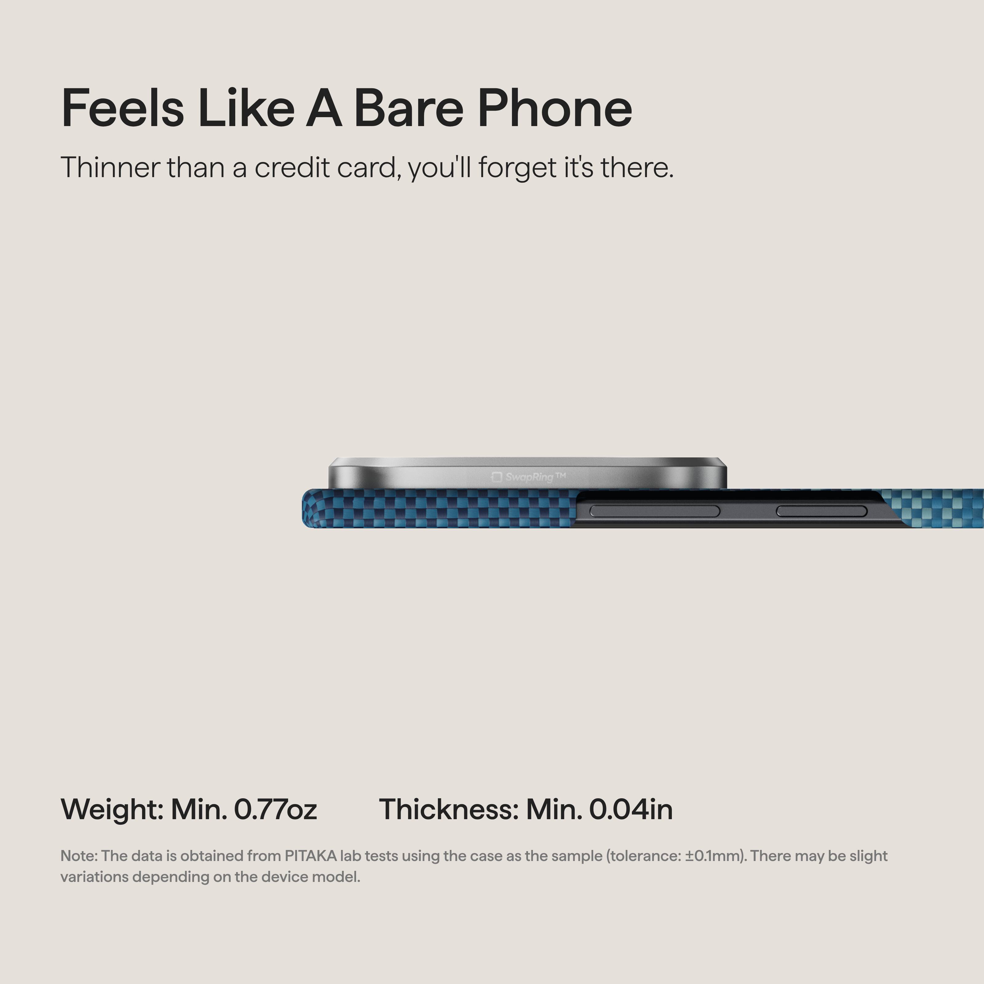 Feels Like A Bare Phone  
Thinner than a credit card, you'll forget it's there.  

TM SwapRing  

Weight: Min. 0.77oz  
Thickness: Min. 0.04in  

Note: The data is obtained from PITAKA lab tests using the case as the sample (tolerance: ±0.1mm). There may be slight variations depending on the device model.