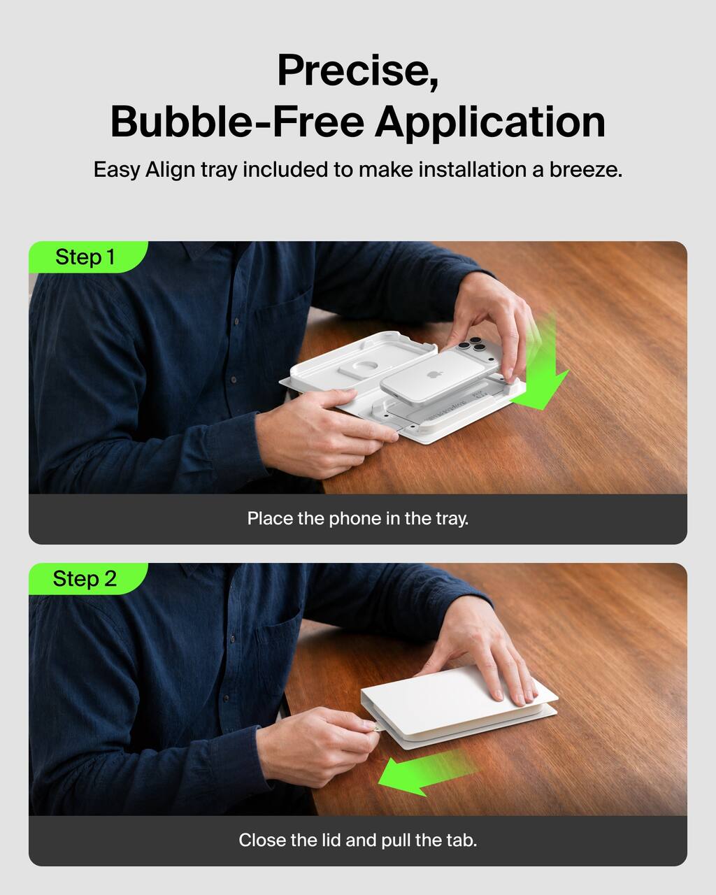 Precise, Bubble-Free Application  
Easy Align tray included to make installation a breeze.

Step 1  
Place the phone in the tray.

Step 2  
Close the lid and pull the tab.