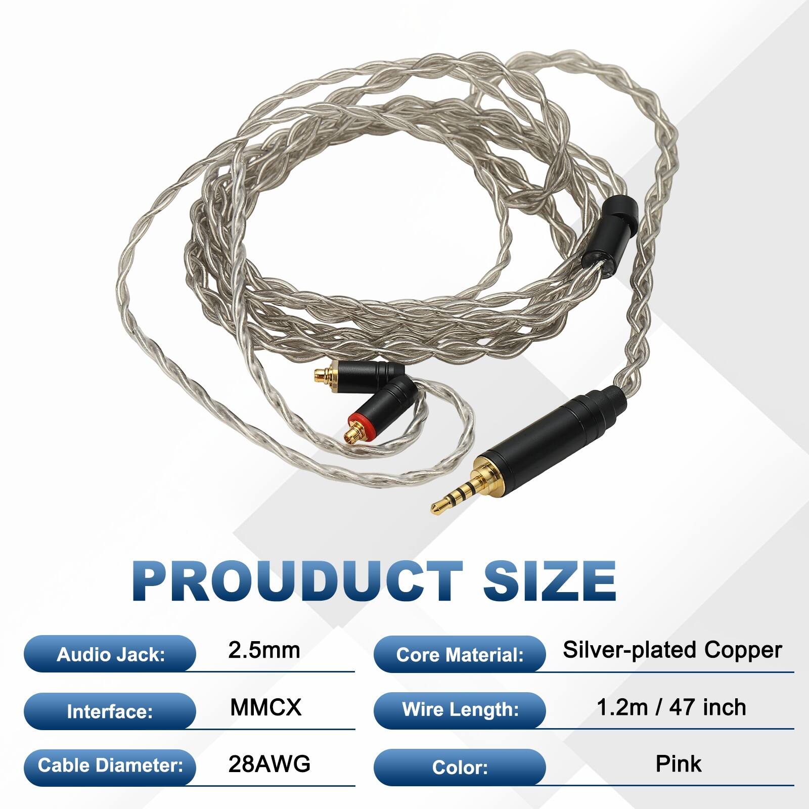 PRODUCT SIZE  
Audio Jack: 2.5mm  
Core Material: Silver-plated Copper  
Interface: MMCX  
Wire Length: 1.2m / 47 inch  
Cable Diameter: 28AWG  
Color: Pink