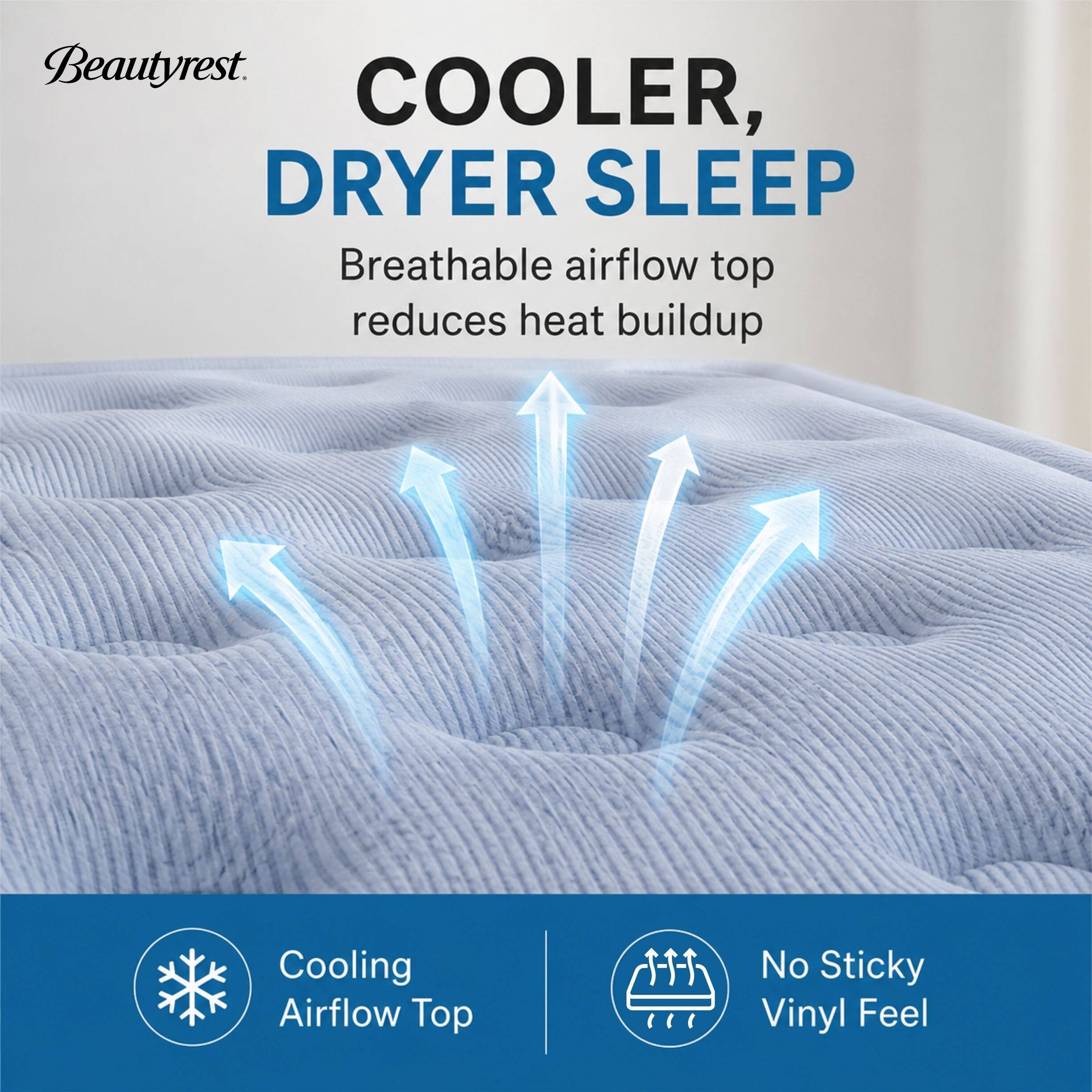 Beautyrest.  
COOLER, DRYER SLEEP  
Breathable airflow top reduces heat buildup  
Cooling Airflow Top  
No Sticky Vinyl Feel