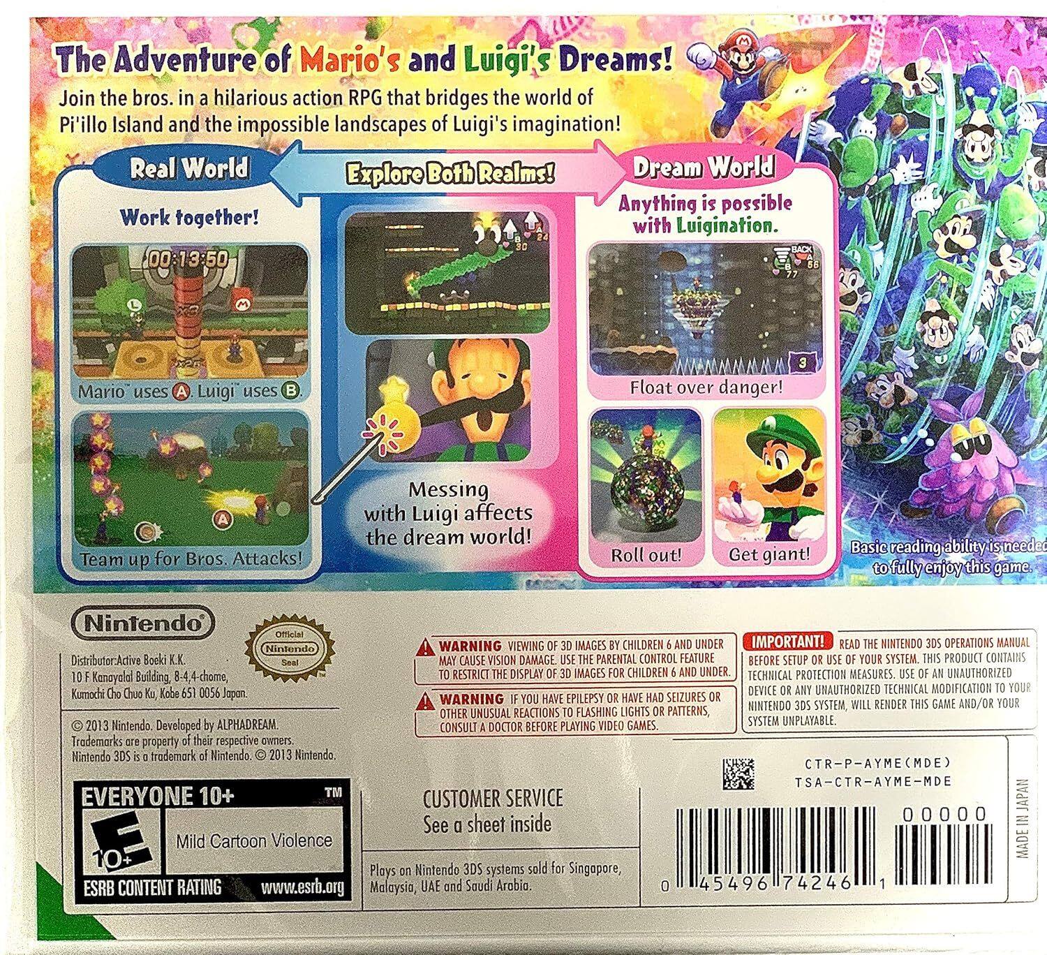 **The Adventure of Mario's and Luigi's Dreams!**  
Join the bros. in a hilarious action RPG that bridges the world of Pi'illo Island and the impossible landscapes of Luigi's imagination!  

**Real World**  
- Work together!  
- Mario uses A  
- Luigi uses B  
- Team up for Bros. Attacks!  
- Messing with Luigi affects the dream world!  

**Dream World**  
- Anything is possible with Luigination.  
- Float over danger!  
- Roll out!  
- Get giant!  

**Basic reading ability needed to fully enjoy this game.**  

**Nintendo**  
Distributor-Active Booki K.K.  
10F Kanayelat Building, 8-4-chome,  
Kumochi Chuo Ku, Kobe 650-0056 Japan  

**WARNING**  
- VIEWING IMAGES MAY CAUSE VISION DAMAGE TO CHILDREN UNDER 6.  
- IF YOU HAVE EPILEPSY, HAVE SEIZURES, OR HAVE A FAMILY HISTORY OF EPILEPSY, CONSULT A DOCTOR BEFORE PLAYING VIDEO GAMES.  

**IMPORTANT!**  
READ THE NINTENDO 3DS OPERATIONS MANUAL BEFORE SETUP