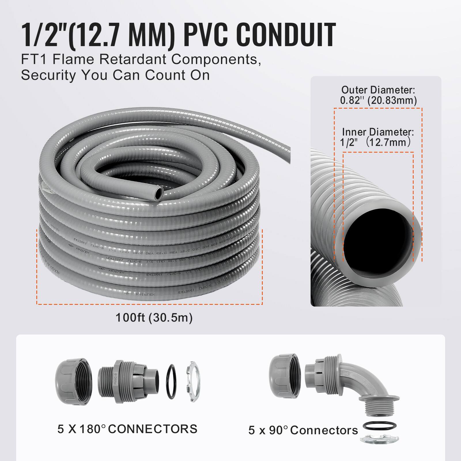 1/2" (12.7 MM) PVC CONDUIT  
FT1 Flame Retardant Components, Security You Can Count On  

Outer Diameter: 0.82" (20.83mm)  
Inner Diameter: 1/2" (12.7mm)  

100ft (30.5m)  

5 X 180° CONNECTORS  
5 x 90° Connectors